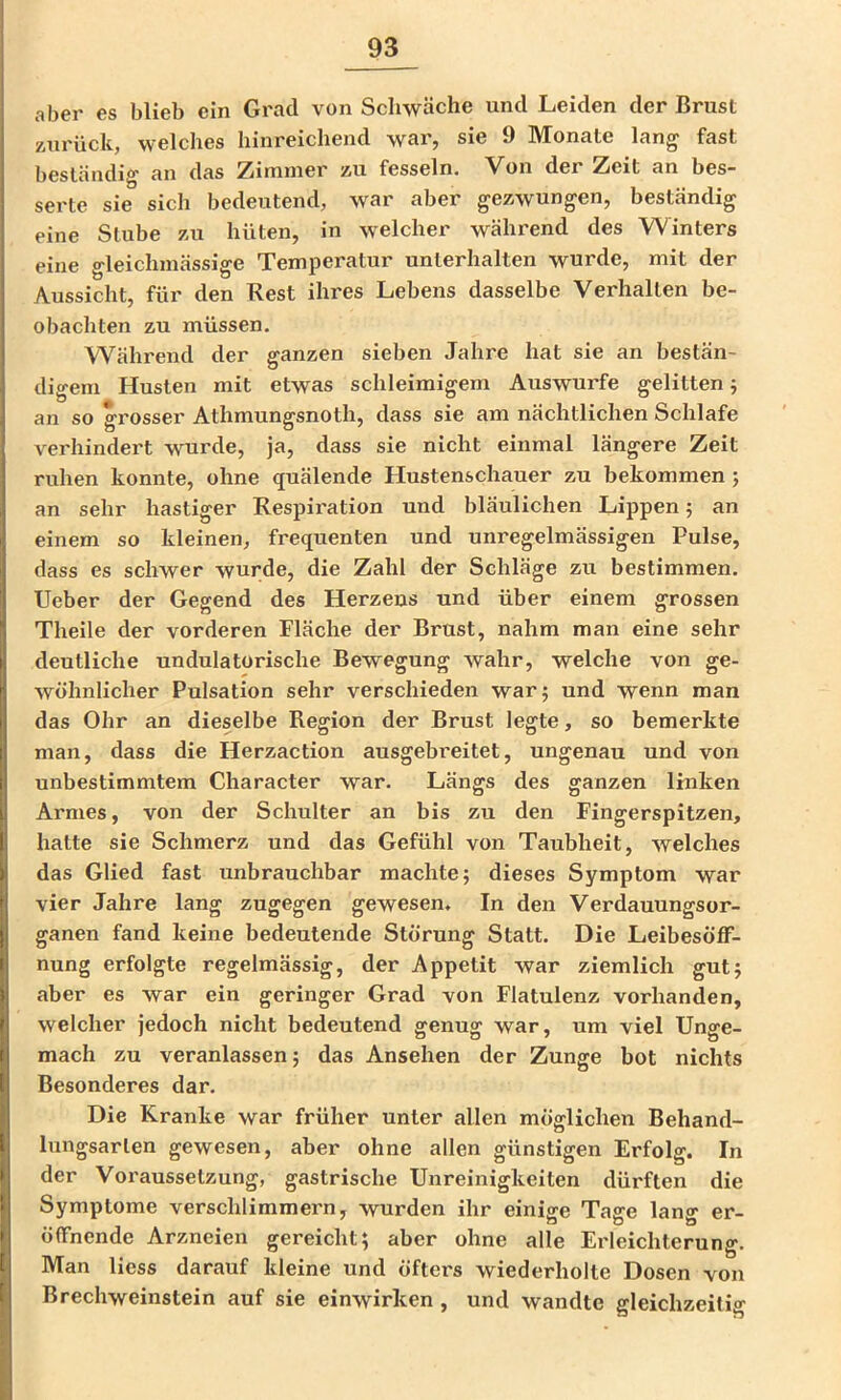 aber es blieb ein Grad von Schwäche und Leiden der Brust Äiirück, welches hinreichend war, sie 9 Monate lang fast beständig an das Zimmer äu fesseln. 'Von der Zeit an bes* serte sie sich bedeutend, war aber gezwungen, beständig eine Stube zu hüten, in welcher während des Winters eine gleichmässige Temperatur unterhalten wurde, mit der Aussicht, für den Rest ihres Lebens dasselbe Verhallen be- obachten zu müssen. Während der ganzen sieben Jahre hat sie an bestän- digem Husten mit etwas schleimigem Auswurfe gelitten; an so grosser Athmungsnoth, dass sie am nächtlichen Schlafe verhindert wurde, ja, dass sie nicht einmal längere Zeit ruhen konnte, ohne quälende Hustenschauer zu bekommen 5 an sehr hastiger Respiration und bläulichen Lippen; an einem so kleinen, frequenten und unregelmässigen Pulse, dass es schwer wurde, die Zahl der Schläge zu bestimmen, lieber der Gegend des Herzens und über einem grossen Theile der vorderen Fläche der Brust, nahm man eine sehr deutliche undulatorische Bewegung wahr, welche von ge- wöhnlicher Pulsation sehr verschieden war; und wenn man das Ohr an dieselbe Region der Brust legte, so bemerkte man, dass die Herzaction ausgebreitet, ungenau und von unbestimmtem Character war. Längs des ganzen linken Armes, von der Schulter an bis zu den Fingerspitzen, hatte sie Schmerz und das Gefühl von Taubheit, welches das Glied fast unbrauchbar machte; dieses Symptom war vier Jahre lang zugegen gewesen. In den Verdauungsor- ganen fand keine bedeutende Störung Statt. Die Leibesöff- nung erfolgte regelmässig, der Appetit war ziemlich gut; aber es war ein geringer Grad von Flatulenz vorhanden, welcher jedoch nicht bedeutend genug war, um viel Unge- mach zu veranlassen; das Ansehen der Zunge bot nichts Besonderes dar. Die Kranke war früher unter allen möglichen Behand- lungsarten gewesen, aber ohne allen günstigen Erfolg. In der Voraussetzung, gastrische Unreinigkeiten dürften die Symptome verschlimmern, wurden ihr einige Tage lang er- öffnende Arzneien gereicht; aber ohne alle Erleichterung. Man Hess darauf kleine und öfters wiederholte Dosen von Brechweinstein auf sie einwirken , und wandte gleichzeitig