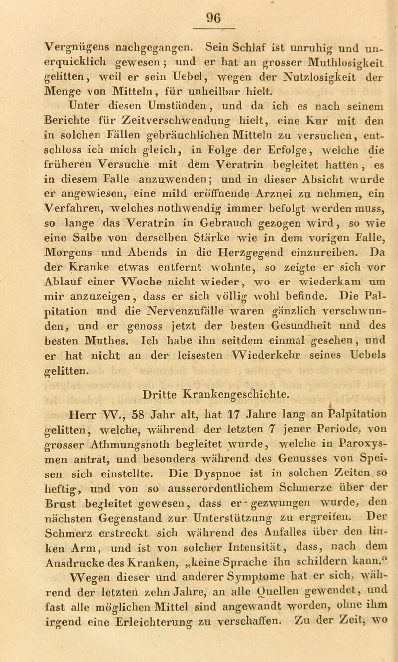 Vergnügens nachgegangen. Sein Schlaf ist unruhig und un- erquicklich gewesen; und er hat an grosser Muthlosigkeit gelitten, weil er sein Uebel, wegen der Nutzlosigkeit der Menge von Mitteln, für unheilbar hielt. Unter diesen Umständen, und da ich es nach seinem Berichte für Zeitverschwendung hielt, eine Kur mit den in solchen Fällen gebräuchlichen Mitteln zu versuchen, ent- schloss ich mich gleich, in Folge der Erfolge, welche die früheren Versuche mit dem Veratrin begleitet hatten, es in diesem Falle anzuwenden; und in dieser Absicht wurde er angewiesen, eine mild eröffnende Arznei zu nehmen, ein Verfahren, welches nothwendig immer befolgt werden muss, so lange das Veratrin in Gebrauch gezogen wird, so wie eine Salbe von derselben Stärke wie in dem vorigen Falle, Morgens und Abends in die Herzgegend einzureiben. Da der Kranke etwas entfernt wohnte, so zeigte er sich vor Ablauf einer Woche nicht wieder, wo er wiederkam um mir anzuzeigen, dass er sich völlig wohl befinde. Die Pal- pitation und die Nervenzufälle waren gänzlich verschwun- den, und er genoss jetzt der besten Gesundheit und des besten Muthes. Ich habe ihn seitdem einmal gesehen, und er hat nicht an der leisesten Wiederkehr seines Uebels gelitten. Dritte Krankengeschichte. Herr W., 58 Jahr alt, hat 17 Jahre lang an Palpitation gelitten, welche, während der letzten 7 jener Periode, von grosser Athmungsnoth begleitet wurde, welche in Paroxys- men antrat, und besonders während des Genusses von Spei- sen sich einstellte. Die Dyspnoe ist in solchen Zeiten, so heftig, und von so ausserordentlichem Schmerze über der Brust begleitet gewesen, dass er-gezwungen -wurde, den nächsten Gegenstand zur Unterstützung zu ergreifen. Der Schmerz erstreckt sich während des Anfalles über deu lin- ken Arm, und ist von solcher Intensität, dass, nach dem Ausdrucke des Kranken, „keine Sprache ihn schildern kann.“ Wegen dieser und anderer Symptome hat er sich, wäh- rend der letzten zehn Jahre, an alle Ouellen gewendet, und fast alle möglichen Mittel sind angewandt worden, ohne ihm irgend eine Erleichterung zu verschaffen. Zu der Zeit, wo