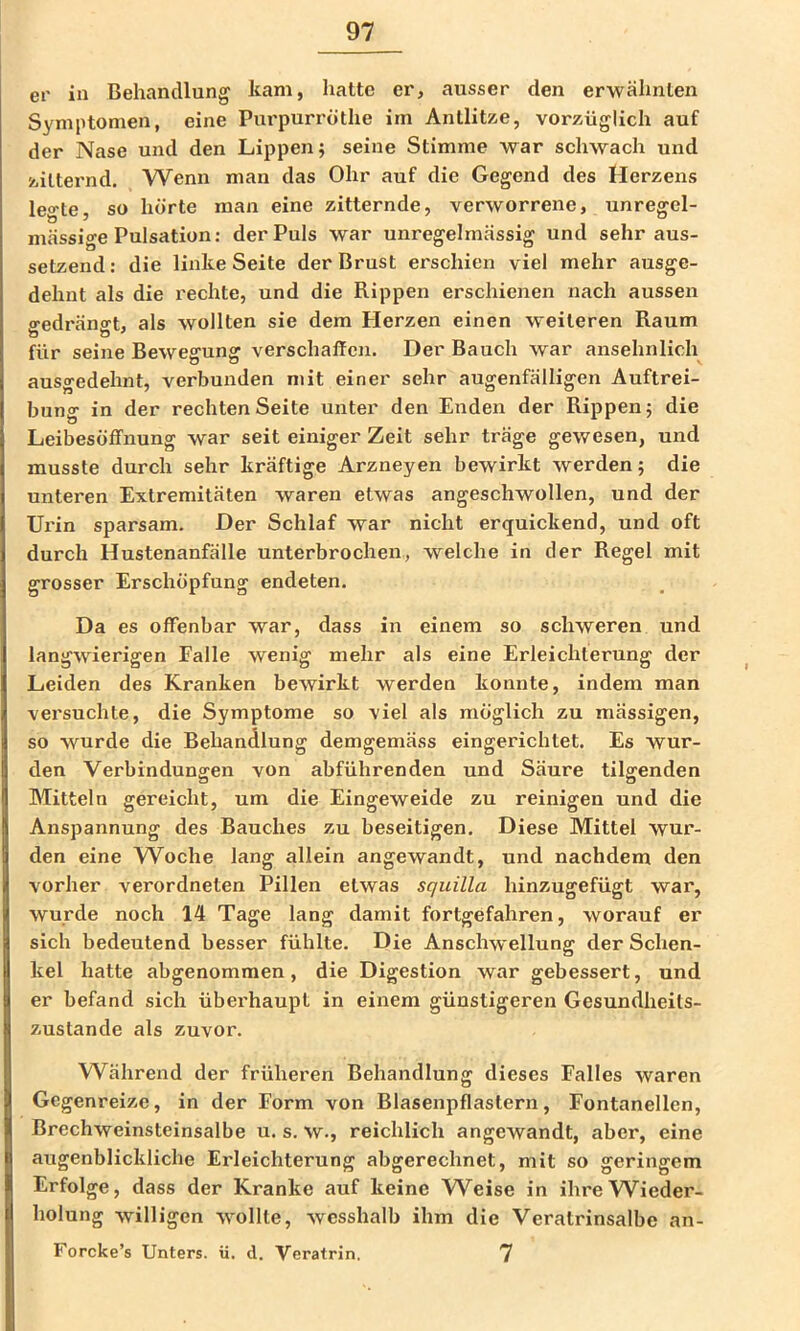 er in Behandlung kam, hatte er, atisser den erwähnten Symptomen, eine Purpurrothe im Antlitze, vorzüglich auf der Nase und den Lippen} seine Stimme war schwach und zitternd. Wenn man das Ohr auf die Gegend des Herzens legte, so hörte man eine zitternde, verworrene, unregel- mässige Pulsation; der Puls war unregelmässig und sehr aus- setzend: die linke Seite der Brust erschien viel mehr ausge- dehnt als die rechte, und die Rippen erschienen nach aussen «redränfft, als wollten sie dem Herzen einen weiteren Raum b ö ^ für seine Bewegung verschaffen. Der Bauch war ansehnlich ausgedehnt, verbunden mit einer sehr augenfälligen Auftrei- bung in der rechten Seite unter den Enden der Rippen 5 die Leibesöffnung war seit einiger Zeit sehr träge gewesen, und musste durch sehr kräftige Arzneyen bewirkt werden; die unteren Extremitäten waren etwas angeschwollen, und der Ui'in sparsam. Der Schlaf war nicht erquickend, und oft durch Hustenanfälle unterbrochen, welche in der Regel mit grosser Erschöpfung endeten. Da es offenbar war, dass in einem so schweren und langwierigen Falle wenig mehr als eine Erleichterung der Leiden des Kranken bewirkt werden konnte, indem man versuchte, die Symptome so viel als möglich zu mässigen, so wurde die Behandlung demgemäss eingerichtet. Es wur- den Verbindungen von abführenden und Säure tilgenden Mitteln gereicht, um die Eingeweide zu reinigen und die Anspannung des Bauches zu beseitigen. Diese Mittel wur- den eine VV^oche lang allein angewandt, und nachdem den vorher verordneten Pillen etwas squilla hinzugefügt war, wurde noch 14 Tage lang damit fortgefahren, worauf er sich bedeutend besser fühlte. Die Anschwellung der Schen- kel hatte abgenommen, die Digestion war gebessert, und er befand sich überhaupt in einem günstigeren Gesundheits- zustände als zuvor. Während der früheren Behandlung dieses Falles waren Gegenreize, in der Form von Blasenpflastern, Fontanellen, Brechweinsteinsalbe u. s. w., reichlich angewandt, aber, eine augenblickliche Erleichterung abgerechnet, mit so geringem Erfolge, dass der Kranke auf keine Weise in ihreW^ieder- holung willigen wollte, wesshalb ihm die Veratrinsalbe an- Forcke’s Unters, ii. d. Veratrin, 7