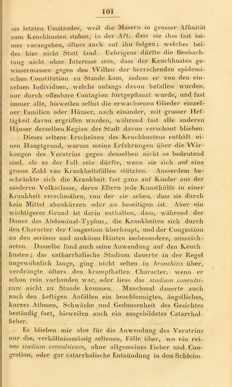 scs letzten Umstandes, weil die Masern in g-rosser Affinität zum Keuchhusten stehen, in der Art, dass sie ihm fast im- mer vorangehen, öfters auch auf ihn folgen j welches bei- des hier nicht Statt fand. Uebrigens dürfte die Beobach- tung nicht ohne Interesse sein, dass der Keuchhusten ge- wissermasseii gegen den Willen der herrschenden epidemi- schen Constitution zu Stande kam, indem er von den ein- zelnen Individuen, welche anfangs davon befallen wurden, nur durch offenbare Contagion förtgepflanzL wurde, und fast immer alle, bisweilen selbst die erwachsenen Glieder einzel- ner Familien oder Häuser, nach einander, mit grosser Hef- tigkeit davon ergriffen wurden, während fast alle anderen Häuser derselben Region der Stadt davon verschont blieben. Dieses seltene Erscheinen des Keuchhustens enthält ei- nen Hauptgrund, warum meine Erfahrungen über die Wir- kungen des Veratrius gegen denselben nicht so bedeutend sind, als es der Fall sein dürfte, wenn sie sich auf eine grosse Zahl von Krankheitsfällen stützten. Ausserdem be- schränkte sich die Krankheit fast ganz auf Kinder aus der niederen Volksclasse, deren Eltern jede Kunsthülfe in einer Krankheit verschmähen, von der sie sehen, dass sie durch kein Mittel abzukürzen oder zu beseitigen ist. Aber ein wichtigerer Grund ist darin enthalten, dass, während der Dauer des Abdominal-Typhus, die Krankheiten sich durch den Character der Congestion überhaupt, und der Congestion zu den serösen und mukösen Häuten insbesondere, auszeich- neten. Dasselbe fand auch seine Anwendung auf den Keuch husten 5 das catharrhalische Stadium dauerte in der Regel ungewöhnlich lange, ging nicht selten in bronchitis über, verdrängte öfters den krampfhaften Character, wenn er schon rein vorhanden war, oder Hess das Stadium convulsi- vum nicht zu Stande kommen. Manchmal dauerte auch nach den heftigen Anfällen ein beschleunigtes, ängstliches, kurzes Athmen, Schwäche und Gedunsenheit des Gesichtes beständig fort, bisweilen auch ein ausgebildetes Catarrhal- fieber. Es blieben mir also für die Anwendung des Veratrius o nur die, verhältnissmässig seltenen, Fälle über, wo ein rei- nes Stadium convulsivum, ohne allgemeines Fieber und Con- geslion, oder gar calarrhalischc Entzündung in den Schleim-