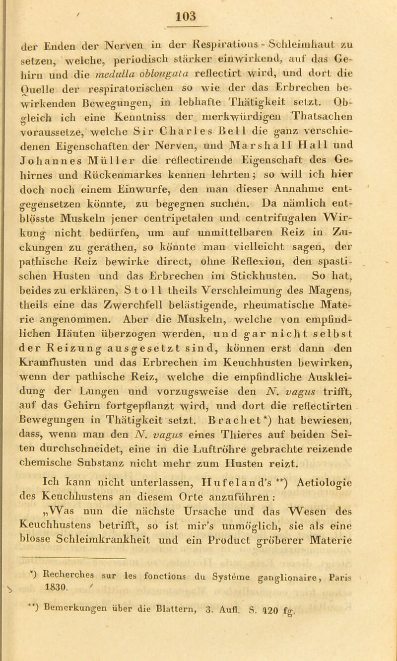der Enden der Nerven in der Respiratiuns - Schleinilmul zu setzen, welche, peidodisch stärker einwirkend, auf das Ge- hirn und die medulla oblongata redeclirt wird, und dort die Ouelle der respiratorischen so wie der das Erbrechen be- wirkenden Bewegungen, in lebhafte Thätigkeit setzt. Qb- o-leidi ich eine Kenntniss der merkwürdigen Thatsachen voraussetze, welche Sir Charles Bell die ganz verschie- denen Eigenschaften der Nerven, und Marshall Hall und Johannes Müller die reflectirende Eigenschaft des Ge- hirnes und Rückenmarkes kennen lehrten; so will ich hier doch noch einem Einwurfe, den man dieser Annahme ent- ffesrensetzen könnte, zu begegnen suchen. Da nämlich ent- blösste Muskeln jener centripetalen und. centrifugalen Wir- kung nicht bedürfen, um auf unmittelbaren Reiz in Zu- ckungen zu gerathen, so könnte man vielleicht sagen, der pathische Reiz bewirke direct, ohne Reflexion, den spasti- schen Husten und das Erbrechen im Stickhusten. So hat, beides zu erklären, S t o 11 theils Verschleimung des Magens, theils eine das Zwerchfell belästigende, rheumatische Mate- rie angenommen. Aber die Muskeln, welche von empfind- lichen Häuten überzogen werden, und gar nicht selbst der Reizung ausgesetzt sind, können erst dann den Kramfliusten und das Erbrechen im Keuchhusten bewirken, wenn der pathische Reiz, welche die empfindliche Ausklei- dung der Lungen und vorzugsweise den N. vagus trifft, auf das Gehirn fortgepflanzt wird, und dort die reflectirten Bewegungen in Thätigkeit setzt. Brächet*) hat bewiesen, dass, wenn man den N. vagus eines Thieres auf beiden Sei- ten durchschncidet, eine in die Luftröhre gebrachte reizende chemische Substanz nicht mehr zum Husten reizt. Ich kann nicht unterlassen, Hufeland’s **) Aetiologie des Keuchhustens an diesem Orte anzuführen : „Was nun die nächste Ursache und das W^escn des Keuchhustens betrifft, so ist mir’s unmöglich, sie als eine blosse Schleimkrankheit und ein Product gröberer Materie ) Recherches sur les fonctions du Systeme gangllonairc, Paris 1830. ' *') Bemerkungen über die Blattern, 3. Aull. S. /120 fg.