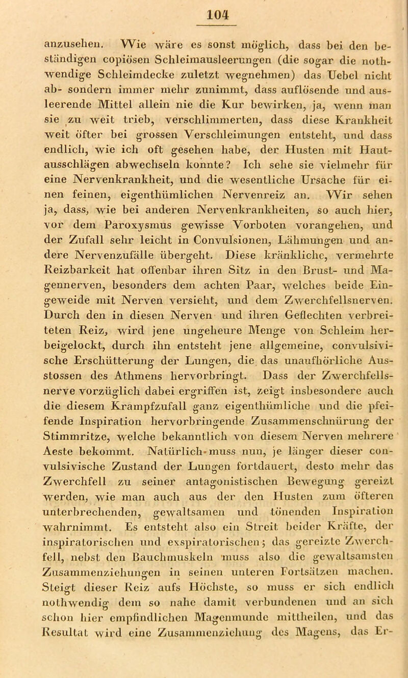 anzuseheii. Wie wäre es sonst möglich, dass bei den be- ständigen copiösen Schleimausleerungen (die sogar die noth- wendige Schleimdecke zuletzt wegnehmen) das Uebel nicht ab- sondern immer mehr zunimmt, dass auflösende und aus- leerende Mittel allein nie die Kur bewirken, ja, wenn man sie zu weit trieb, verschlimmerten, dass diese Krankheit weit öfter bei grossen Verschleimungen entsteht, und dass endlich, wie ich oft gesehen habe, der Husten mit Haut- ausschlägen abwechseln konnte? Ich sehe sie vielmehr für eine Nervenkrankheit, und die wesentliche Ursache für ei- nen feinen, eigenthümlichen Nervenreiz an. W^ir sehen ja, dass, wie bei anderen Nervenkrankheiten, so auch hier, vor dem Paroxysmus gewisse Vorboten vorangehen, und der Zufall sehr leicht in Convulsioneu, Lähmungen und an- dere Nervenzufälle übergeht. Diese kränkliche, vermehrte Reizbarkeit hat offenbar ihren Sitz in den Brust- und Ma- gennerven, besonders dem achten Paar, welches beide Ein- geweide mit Nerven vei'sieht, und dem Zwerchfellsnerven. Durch den in diesen Nerven und ihren Geflechten verbrei- teten Reiz, wird jene ungeheure Menge von Schleim her- beigelockt, durch ihn entsteht jene allgemeine, convulsivi- sche Erschütterung der Lungen, die das unaufhörliche Aus- stossen des Athmens hervorbringt. Dass der Zwerchfells- nerve vorzüglich dabei ergriffen ist, zeiget insbesondere auch die diesem Krampfzufall ganz eigenthümliche und die pfei- fende Inspiration hervorbringende Zusammenschnürung der Stimmritze, welche bekanntlich von diesem Nerven mehrere Aeste bekommt. Natürlich-muss nun, je länger dieser con- vulsivische Zustand der Lungen fortdauert, desto mehr das Zwerchfell zu seiner antagonistischen Bewegung gereizt werden, wie man auch aus der den Husten zum öfteren unterbrechenden, gewaltsamen und tönenden Inspiration wahrnimmt. Es entsteht also ein Streit beider Kräfte, der inspiratorischen und exspiratorischen j das gereizte Zwerch- fell, nebst den Bauchmuskeln inuss also die gewaltsamsten Zusammenziehuiiffen in seinen unteren Fortsätzen machen. Steigt dieser Reiz aufs Höchste, so muss er sich endlich nothwendig dem so nahe damit verbundenen und an sich schon hier cmplindlichen Magcnmimdc mittheilcn, und das Resultat wird eine Zusammenzieluing des Magens, das Er-