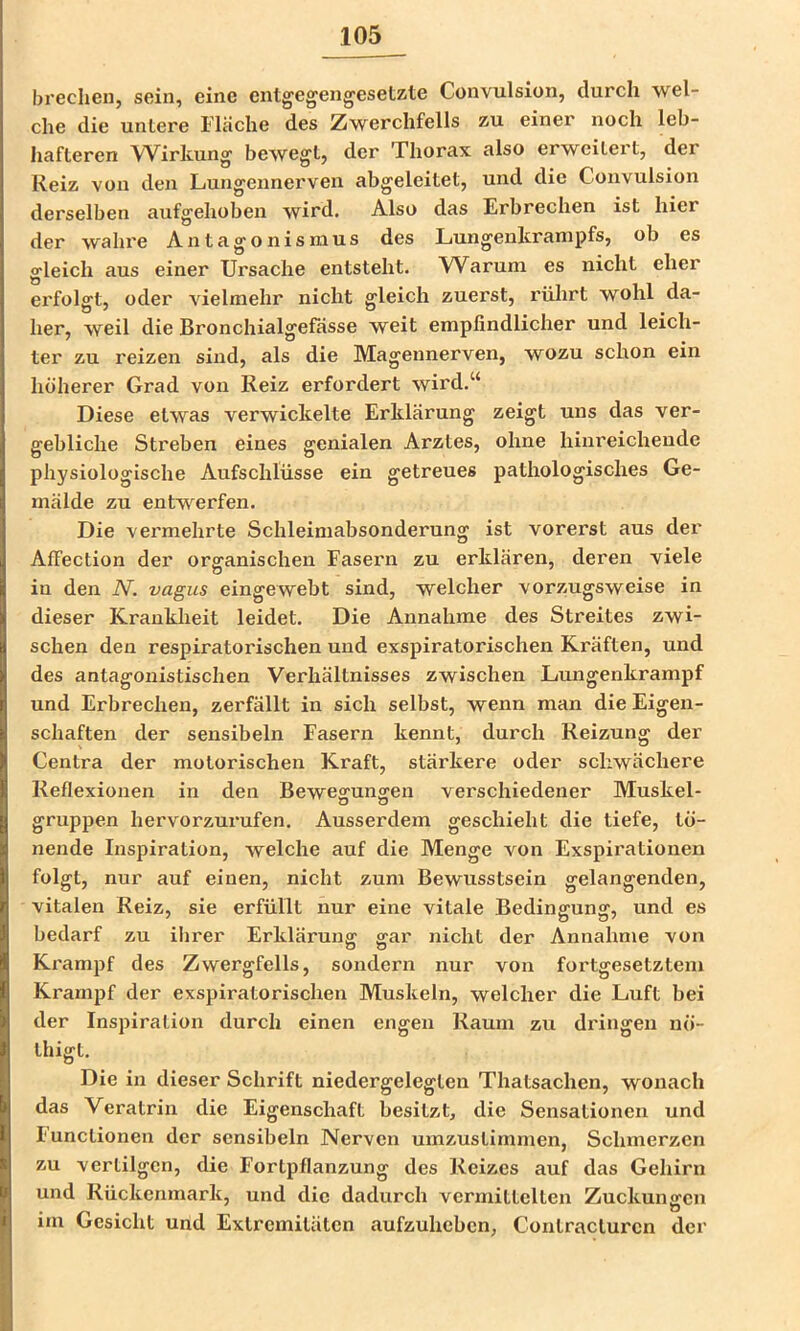 brechen, sein, eine entgegeng'esetzte Convulsion, durch wel- che die untere Flache des Zwerchfells zu einer noch leb- hafteren Wirkung' bewegt, der Thorax also erweitert, der Reiz von den Lungennerven abgeleitet, und die Convulsion derselben aufgehoben wird. Also das Erbrechen ist hier der wahre Antagonismus des Lungenlcrampfs, ob es gleich aus einer Ursache entsteht. Warum es nicht eher erfolgt, oder vielmehr nicht gleich zuerst, rührt wohl da- her, weil die Bronchialgefässe weit empfindlicher und leich- ter zu reizen sind, als die Magennerven, wozu schon ein höherer Grad von Reiz erfordert wird.“ Diese etwas verwickelte Erklärung zeigt uns das ver- gebliche Streben eines genialen Arztes, ohne hinreichende physiologische Aufschlüsse ein getreues pathologisches Ge- mälde zu entwerfen. Die vermehrte Schleimabsonderung ist vorerst aus der Affection der organischen Fasern zu erklären, deren viele in den N. vagus eingewebt sind, welcher vorzugsweise in dieser Krankheit leidet. Die Annahme des Streites zwi- schen den respiratorischen und exspiratorischen Kräften, und des antagonistischen Verhältnisses zwischen Lungenkrampf und Erbrechen, zerfällt in sich selbst, wenn man die Eigen- schaften der sensibeln Fasern kennt, durch Reizung der Centra der motorischen Kraft, stärkere oder schwächere Reflexionen in den Bewegungen verschiedener Muskel- gruppen hervorzurufen. Ausserdem geschieht die tiefe, tö- nende Inspiration, welche auf die Menge von Exspirationen folgt, nur auf einen, nicht zum Bewusstsein gelangenden, vitalen Reiz, sie erfüllt nur eine vitale Bedingung, und es bedarf zu iiirer Erkläruuff ffar nicht der Annahme von Krampf des Zwergfells, sondern nur von fortgesetztem Krampf der exspiratorischen Muskeln, welcher die Luft bei der Inspiration durch einen engen Raum zu dringen nö- thigt. Die in dieser Schrift niedergelegten Thatsachen, wonach das Veratrin die Eigenschaft besitzt, die Sensationen und Functionen der sensibeln Nerven umzustimmen, Schmerzen zu vertilgen, die Fortpflanzung des Reizes auf das Gehirn und Rückenmark, und die dadurch vermittelten Zuckungen im Gesicht und Extremitäten aufzuheben, Contracturen der