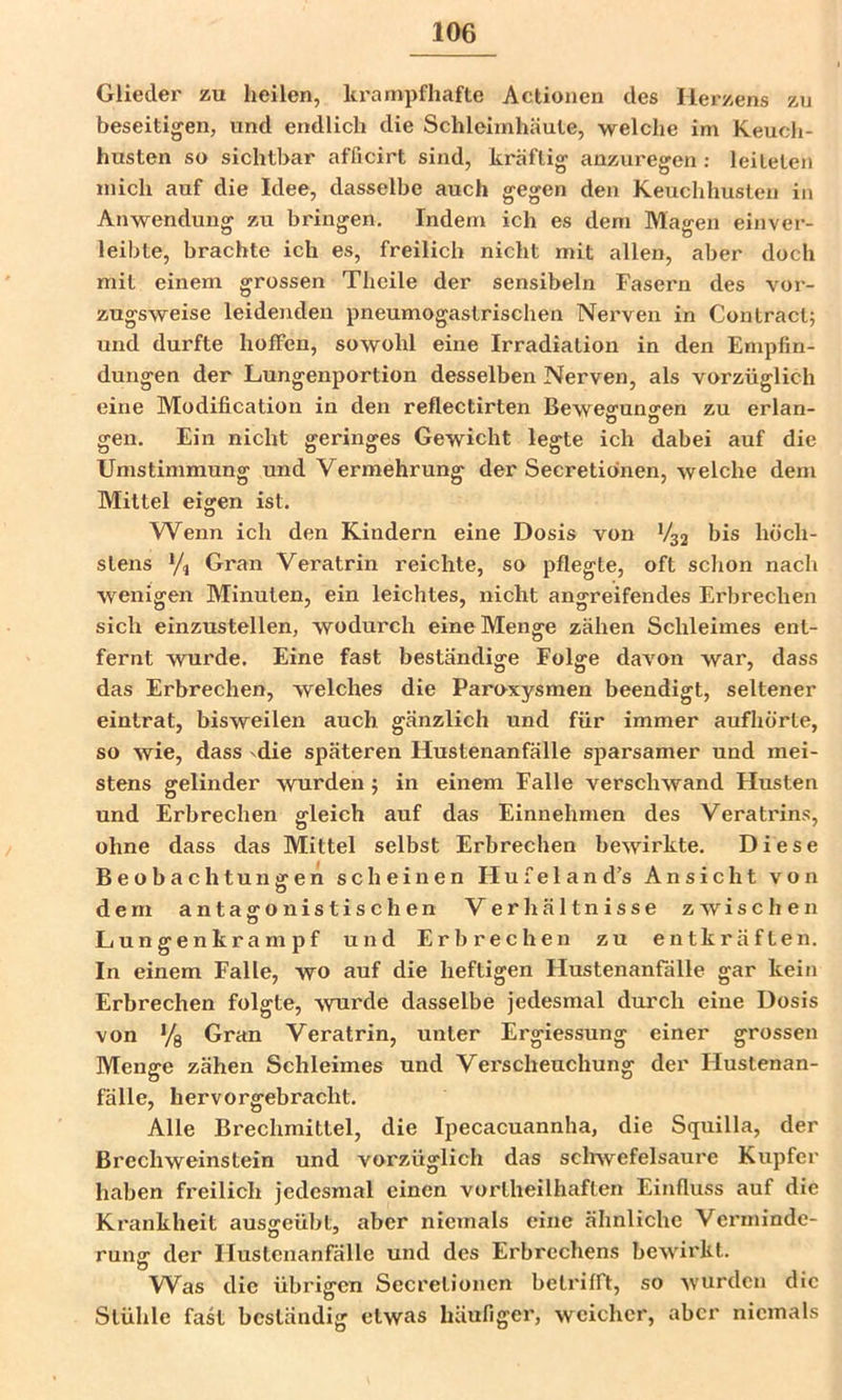 Glieder zu heilen, krampfhafte Actioiien des Herzens zu beseitigen, und endlich die Schleimhäute, welche im Keuch- husten so sichtbar afficirt sind, kräftig anzuregen ; leiteten mich auf die Idee, dasselbe auch gegen den Keuchhusten in Anwendung zu bringen. Indem ich es dem Magen einver- leibte, brachte ich es, freilich nicht mit allen, aber doch mit einem grossen Theile der sensibeln Fasern des vor- zugsweise leidenden pneumogastrischen Nerven in Contract; und durfte hoffen, sowohl eine Irradiation in den Empfin- dungen der Lungenportion desselben Nerven, als vorzüglich eine Modification in den reflectirten Beweffunsfen zu erlan- o o gen. Ein nicht geringes Gewicht legte ich dabei auf die Umstimmung und Vermehrung der Secretibnen, welche dem Mittel eigen ist. Wenn ich den Kindern eine Dosis von bis höch- stens Gran Veratrin reichte, so pflegte, oft sclion nach wenigen Minuten, ein leichtes, nicht angreifendes Erbrechen sich einzustellen, wodurch eine Menge zähen Schleimes ent- fernt wurde. Eine fast beständige Folge davon war, dass das Erbrechen, welches die Paroxysmen beendigt, seltener eintrat, bisweilen auch gänzlich und für immer aufhörte, so wie, dass ^die späteren Hustenanfälle sparsamer und mei- stens gelinder wurden 5 in einem Falle verschwand Husten und Erbrechen gleich auf das Einnehmen des Veratrins, ohne dass das Mittel selbst Erbrechen bewirkte. Diese Beobach tu nsren scheinen Hufeland’s Ansicht von dem antagonistischen Verhältnisse zwischen Lungenkrampf und Erbrechen zu entkräften. In einem Falle, wo auf die heftigen Flustenanfdlle gar kein Erbrechen folgte, wurde dasselbe jedesmal durch eine Dosis von ’/g Gran Veratrin, unter Ergiessung einer grossen Menge zähen Schleimes und Verscheuchung der Hustenan- fälle, hervorgebracht. Alle Brechmittel, die Ipecacuannha, die Squilla, der ß rech Weinstein und vorzüglich das sclrwef eisaure Kupfer haben freilich jedesmal einen vortheilhaften Einfluss auf die Krankheit aussreübt, aber niemals eine ähnliche Verminde- runa: der Ilustenanfälle und des Erbrechens bewirkt. Was die übrigen Secretionen betrifft, so wurden die Stühle fast beständig etwas häufiger, weicher, aber niemals