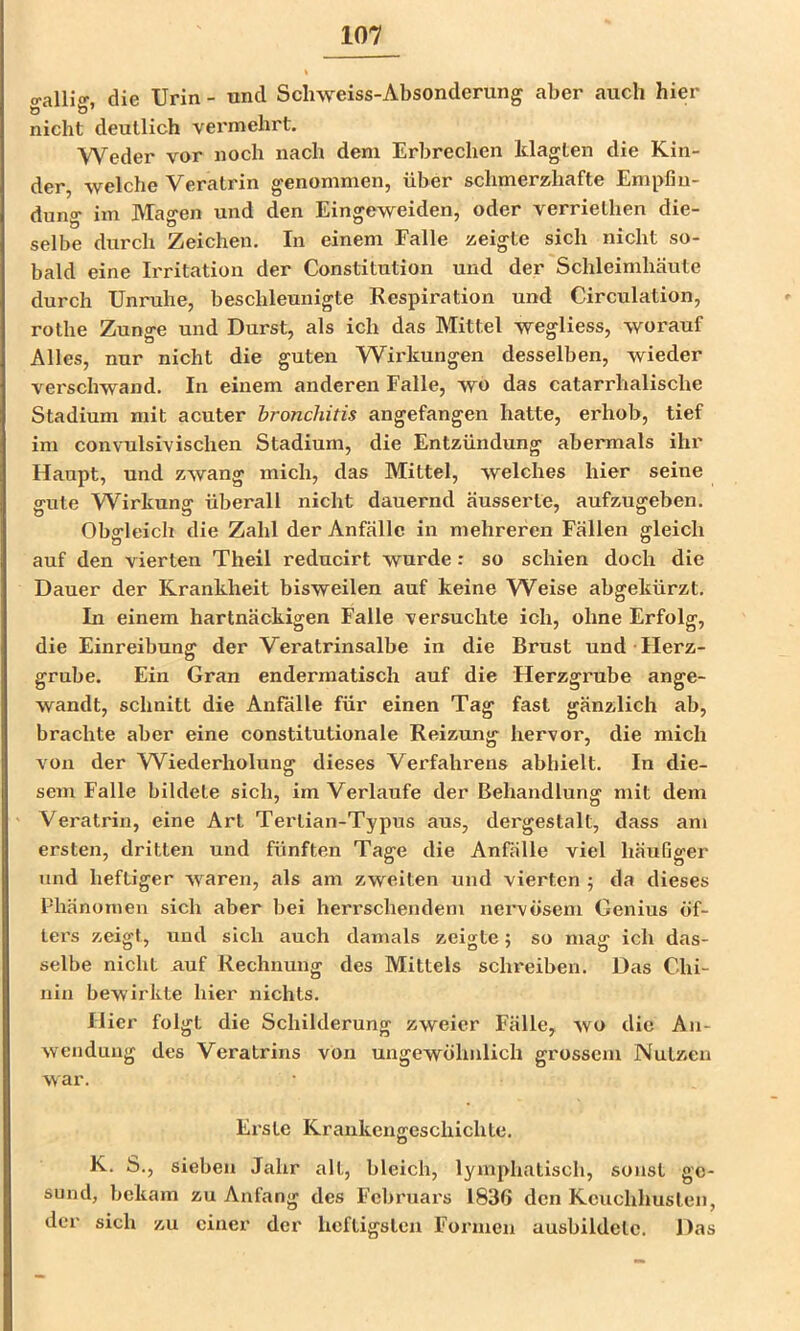 o-alHo- die Urin - tind Scliweiss-Absonderung aber auch hier o ö’ nicht deutlich vermehrt. Weder vor noch nach dem Erbrechen klagten die Kin- der, welche Veratrin genommen, über schmerzhafte Empfin- dung im Magen und den Eingeweiden, oder verriethen die- selbe durch Zeichen. In einem Falle zeigte sich nicht so- bald eine Irritation der Constitution und der Schleimhäute durch Unruhe, beschleunigte Respiration und Circulation, rothe Zunge und Durst, als ich das Mittel wegliess, worauf Alles, nur nicht die guten Wirkungen desselben, wieder verschwand. In einem anderen Falle, wo das catarrhalische Stadium mit acuter bronchitis angefangen hatte, erhob, tief im convulsivischen Stadium, die Entzündung abermals ihr Haupt, und zwang mich, das Mittel, welches hier seine gute Wirkung überall nicht dauernd äusserte, aufzugeben. Obgleich die Zahl der Anfälle in mehreren Fällen gleich auf den vierten Theil reducirt wurde: so schien doch die Dauer der Krankheit bisweilen auf keine W^eise abgekürzt. In einem hartnäckigen Falle versuchte ich, ohne Erfolg, die Einreibung der Veratrinsalbe in die Brust und Herz- grube. Ein Gran endermatisch auf die Herzgrube ange- wandt, schnitt die Anfälle für einen Tag fast gänzlich ab, brachte aber eine constitutionale Reizung- hervor, die mich von der Wiederholung dieses Verfahrens abhielt. In die- sem Falle bildete sich, im Verlaufe der Behandlung mit dem Veratrin, eine Art Terlian-Typus aus, dergestalt, dass am ersten, dritten und fünften Tage die Anfälle viel häufiger und heftiger waren, als am zweiten und vierten ; da dieses Phänomen sich aber bei herrschendem nervösem Genius öf- ters zeigt, und sich auch damals zeigte; so mag ich das- selbe nicht auf Rechnung des Mittels schreiben. Das Chi- nin bewirkte hier nichts. Hier folgt die Schilderung zweier Fälle, wo die An- wendung des Veratrins von ungewöhnlich grossem Nutzen war. Erste Krankengeschichte. K. S., sieben Jahr all, bleich, lymphatisch, sonst ge- sund, bekam zu Anfang des Februars 1836 den Keuchhusten, der sich zu einer der heftigsten Formen ausbildetc. Das