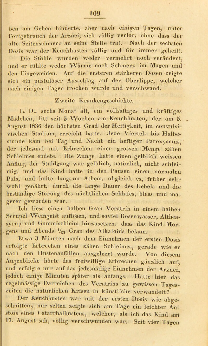 I)en am Gehen liinclerle, aber nach einig-cn Tagen, unter Forlgebrauch der Arznei, sich völlig verlor, ohne dass der alte Seilenschmerz an seine Stelle trat. Nach der sechsten Dosis war der Keuchhusten völlig und für immer geheilt. Die Stühle wurden weder vermehrt noch verändert, und er fühlte weder Wärme noch Schmerz im Magen und den Einsreweiden. Auf die ersteren stärkeren Dosen zeigte sich ein pustulöser Ausschlag auf der Oberlippe, welcher nach einigen Tagten trocken wurde und verschwand. o o Zweite Krankengeschichte. L. D., sechs Monat alt, ein vollsaftiges und kräftiges ATädchen, litt seit 5 W^ochen am Keuchhusten, der am 5. August 1836 den höchsten Grad der Heftigkeit, im convulsi- vischen Stadium, erreicht hatte. Jede Viertel- bis Halbe- stunde kam bei Tag und Nacht ein heftiger Paroxysmus, der jedesmal mit Erbrechen einer grossen Menge zähen Schleimes endete. Die Zunge hatte einen gelblich weissen Anflug, der Stuhlgang war gelblich, natürlich, nicht schlei- mig, und das Kind hatte in den Pausen einen normalen Puls, und holte langsam Athem, obgleich es, früher sehr wohl genährt, durch die lange Dauer des Uebels und die beständige Störung des nächtlichen Schlafes, blass und ma- gerer geworden war. Ich liess einen halben Gran Veratrin in einem halben Scrupel Weingeist auflösen, und soviel Rosenwasser, Althea- syrup und Gummischleim hinzusetzen, dass das Kind Mor- gens und Abends 1/32 Gran des Alkaloids bekam. Etwa 3 Minuten nach dem Einnehmen der ersten Dosis erfolgte Erbrechen eines zähen Schleimes, gerade wie er nach den Hustenanfällen ausgeleei't wurde. Von diesem Augenblicke hörte das freiwillige Erbrechen gänzlich auf, und erfolgte nur auf das jedesmalige Einnehmen der Arznei, jedoch einige Minuten später als anfangs. Platte hier das regelmässige Darreichen des Veratrins zu gewissen Tages- zeiten die natürlichen Krisen in künstliche verwandelt? Der Keuchhusten war mit der ersten Dosis wie abge- schnitten 5 nur selten zeigte sich am Tage ein leichter An- stoss eines Catarrhalhustens, welcher, als ich das Kind am 17. August sah, völlig verschwunden war. Seit vier Tagen