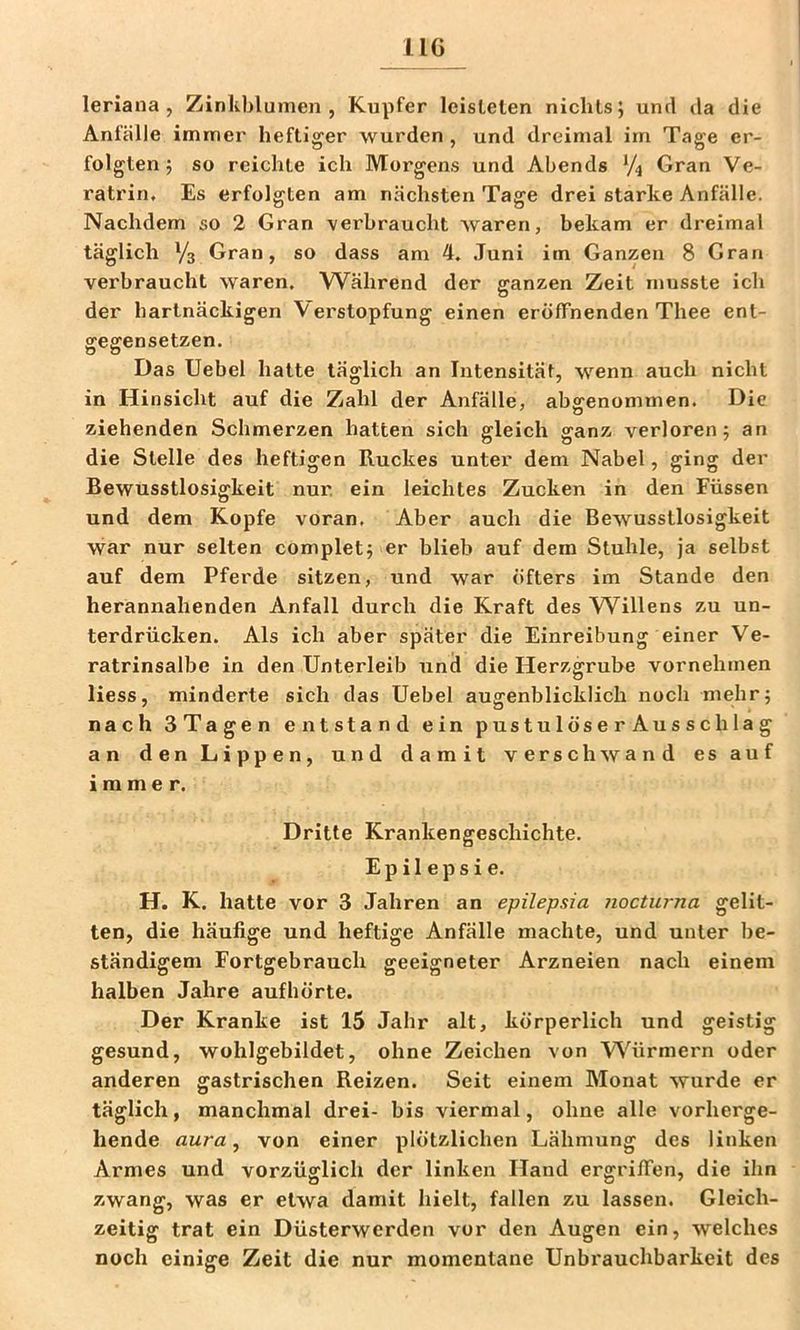 IIG leriana , Zinliblumen , Kupfer leisteten nichts; und ila die Anfälle immer heftiger wurden , und dreimal im Tage er- folgten; so reichte ich Morgens und Abends V4 Gran Ve- ratriru Es erfolgten am nächsten Tage drei starke Anfälle. Nachdem so 2 Gran verbraucht waren, bekam er dreimal täglich Va Gran, so dass am 4, Juni im Ganzen 8 Gran verbraucht waren. Während der ganzen Zeit musste ich der hartnäckigen Verstopfung einen eröffnenden Thee ent- SCesrensetzen. Ö O Das Uebel hatte täglich an Intensität, wenn auch nicht in Hinsicht auf die Zahl der Anfälle, abffenommen. Die ziehenden Schmerzen hatten sich gleich ganz verloren; an die Stelle des heftigen Ruckes unter dem Nabel, ging der Bewusstlosigkeit nur. ein leichtes Zucken in den Füssen und dem Kopfe voran. Aber auch die Bewusstlosigkeit war nur selten complet; er blieb auf dem Stuhle, ja selbst auf dem Pferde sitzen, und war öfters im Stande den herannahenden Anfall durch die Kraft des W^illens zu un- terdrücken. Als ich aber später die Einreibung einer Ve- ratrinsalbe in den Unterleib und die Herzgrube vornehmen Hess, minderte sich das Uebel augenblicklich noch mehr; nach STagen entstand ein pustulöserAusschlag an den Lippen, und damit verschwand es auf immer. Dritte Krankengeschichte. Epilepsie. H. K. hatte vor 3 Jahren an epilepsia nocturna gelit- ten, die häufige und heftige Anfälle machte, und unter be- ständigem Fortgebrauch geeigneter Arzneien nach einem halben Jahre aufhörte. Der Kranke ist 15 Jahr alt, körperlich und geistig gesund, wohlgebildet, ohne Zeichen von Würmern oder anderen gastrischen Reizen. Seit einem Monat wurde er täglich, manchmal drei- bis viermal, ohne alle vorherge- hende aura, von einer plötzlichen Lähmung des linken Armes und vorzüglich der linken Hand ergriffen, die ihn zwang, was er etwa damit hielt, fallen zu lassen. Gleich- zeitig trat ein Düsterwerden vor den Augen ein, welches noch einige Zeit die nur momentane Unbrauchbarkeit des