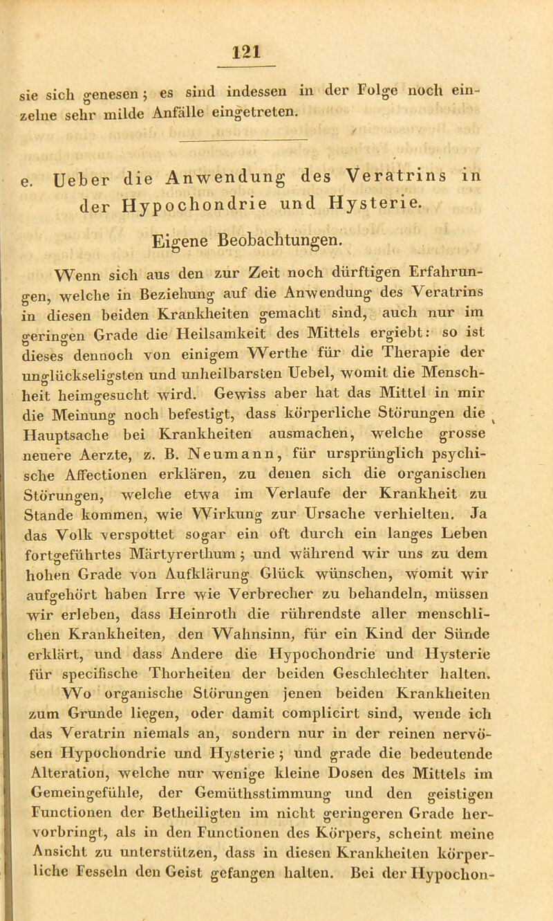 sie sich genesen; es sind indessen in der Folge noch ein- zelne sehr milde Anfälle eingetreten. e. lieber die Anwendung des Veratrins in der Hypochondrie und Hysterie. Eigene Beobachtungen, Wenn sich aus den zur Zeit noch dürftigen Erfahrun- gen, welche in Beziehung auf die Anwendung des Veratrins in diesen beiden Krankheiten gemacht sind, auch nur im geringen Grade die Heilsamkeit des Mittels ergiebt: so ist dieses dennoch von einigem Werthe für die Therapie der uno-lückseliffsten und unheilbarsten TJebel, womit die Mensch- heit heimgesucht Avird, Gewiss aber hat das Mittel in mir die Meinung noch befestigt, dass körperliche Störungen die ^ Hauptsache bei Krankheiten ausmachen, welche grosse neuere Aerzte, z. B. Neumann, für ursprünglich psychi- sche AfFectionen erklären, zu denen sich die organischen Störunffen, welche eUva im Verlaufe der Krankheit zu Stande kommen, wie Wirkung zur Ursache verhielten. Ja das Volk verspottet sogar ein oft durch ein langes Leben fortgeführtes Märtyrerthum j mid während wir uns zu dem hohen Grade von Aufklärung Glück wünschen, womit wir aufsrehört haben Irre wie Verbrecher zu behandeln, müssen wir erleben, dass Heinroth die rührendste aller menschli- chen Krankheiten, den Wahnsinn, für ein Kind der Sünde erklärt, und dass Andere die Hypochondrie und Hysterie für specifische Thorheiteu der beiden Geschlechter halten. W^o organische Störungen jenen beiden Krankheiten zum Grunde liegen, oder damit complicirt sind, wende ich das Veratrin niemals an, sondern nur in der reinen nervö- sen Hypochondrie und Hysterie 5 und grade die bedeutende Alteration, welche nur wenige kleine Dosen des Mittels im Gemeingefühle, der Gemüthsstimmung und den geistigen Functionen der Betheiligten im nicht geringeren Grade her- vorbringt, als in den Functionen des Körpers, scheint meine Ansicht zu unterstützen, dass in diesen Krankheiten körper- liche Fesseln den Geist gefangen halten. Bei der Hypochon-