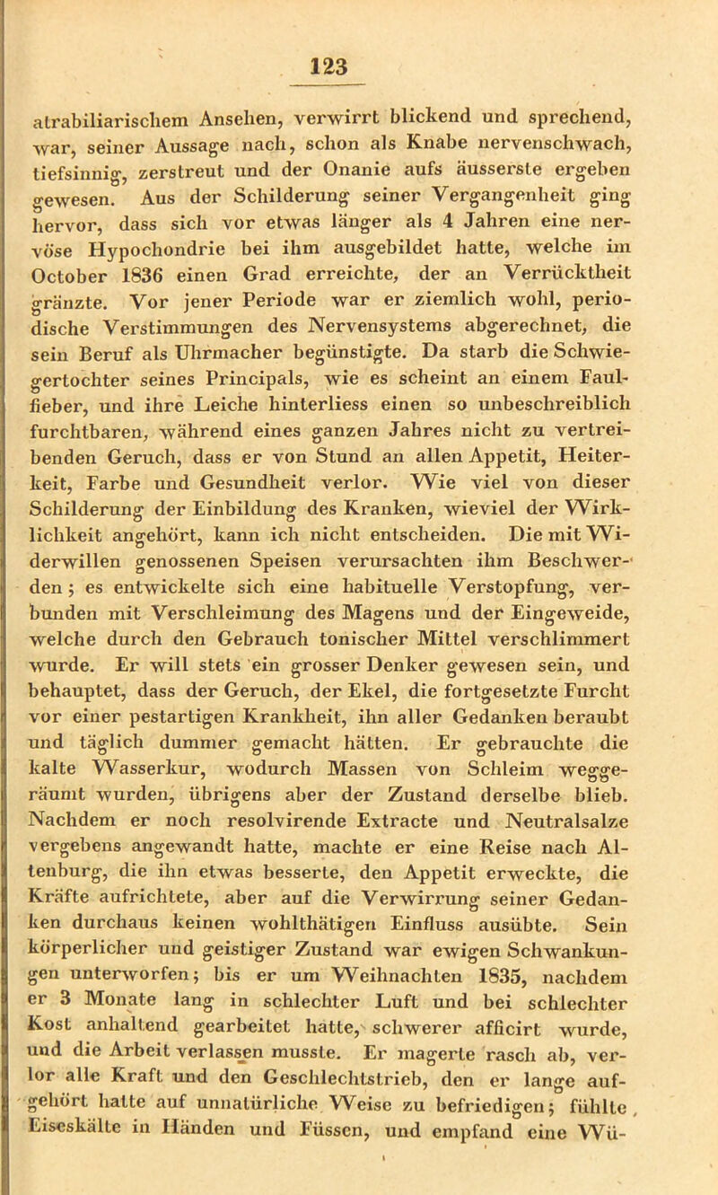 alrabiliarischem Ansehen, verwirrt blickend und sprechend, war, seiner Aussage nach, schon als Knabe nervenschwach, tiefsinnio- zerstreut und der Onanie aufs äussersle ergeben gewesen. Aus der Schilderung seiner Vergangenheit ging hervor, dass sich vor etwas länger als 4 Jahren eine ner- vöse Hypochondrie bei ihm ausgebildet hatte, welche im October 1836 einen Grad erreichte, der an Verrücktheit gränzte. Vor jener Periode war er ziemlich wohl, perio- dische Verstimmungen des Nervensystems abgerechnet, die sein Beruf als Uhrmacher begünstigte. Da starb die Schwie- gertochter seines Principals, wie es scheint an einem Faul- fieber, und ihre Leiche hinterliess einen so unbeschreiblich furchtbaren, während eines ganzen Jahres nicht zu vertrei- benden Geruch, dass er von Stund an allen Appetit, Heiter- keit, Farbe und Gesundheit verlor. Wie viel von dieser Schilderung der Einbildung des Kranken, wieviel der W^irk- lichkeit angehört, kann ich nicht entscheiden. Die mit W^i- derwillen genossenen Speisen verursachten ihm Beschwer- den ; es entwickelte sich eine habituelle Verstopfung, ver- bunden mit Verschleimung des Magens und der Eingeweide, welche durch den Gebrauch tonischer Mittel verschlimmert wurde. Er will stets ein grosser Denker gewesen sein, und behauptet, dass der Geruch, der Ekel, die fortgesetzte Furcht vor einer pestartigen Krankheit, ihn aller Gedanken beraubt und täglich dummer gemacht hätten. Er gebrauchte die kalte W^asserkur, wodurch Massen von Schleim wegge- räunit wurden, übrigens aber der Zustand derselbe blieb. Nachdem er noch resolvirende Extracte und Neutralsalze vergebens angewandt hatte, machte er eine Reise nach Al- ienburg, die ihn etwas besserte, den Appetit erweckte, die Kräfte aufrichtele, aber auf die Verwirrung seiner Gedan- ken durchaus keinen wohlthätigen Einfluss ausübte. Sein körperlicher und geistiger Zustand war ewigen Schwankun- gen unterworfen; bis er um Weihnachten 1835, nachdem er 3 Monate lang in schlechter Luft und bei schlechter Kost anhaltend gearbeitet hatte, schwerer afficirt wurde, und die Arbeit verlassjen musste. Er magerte rasch ab, ver- lor alle Kraft und den Geschlechtstrieb, den er lange auf- gehört halte auf unnatürliche Weise zu befriedigen; fühlte, Eiseskälte in Händen und Füssen, und empfand eine W^ü-