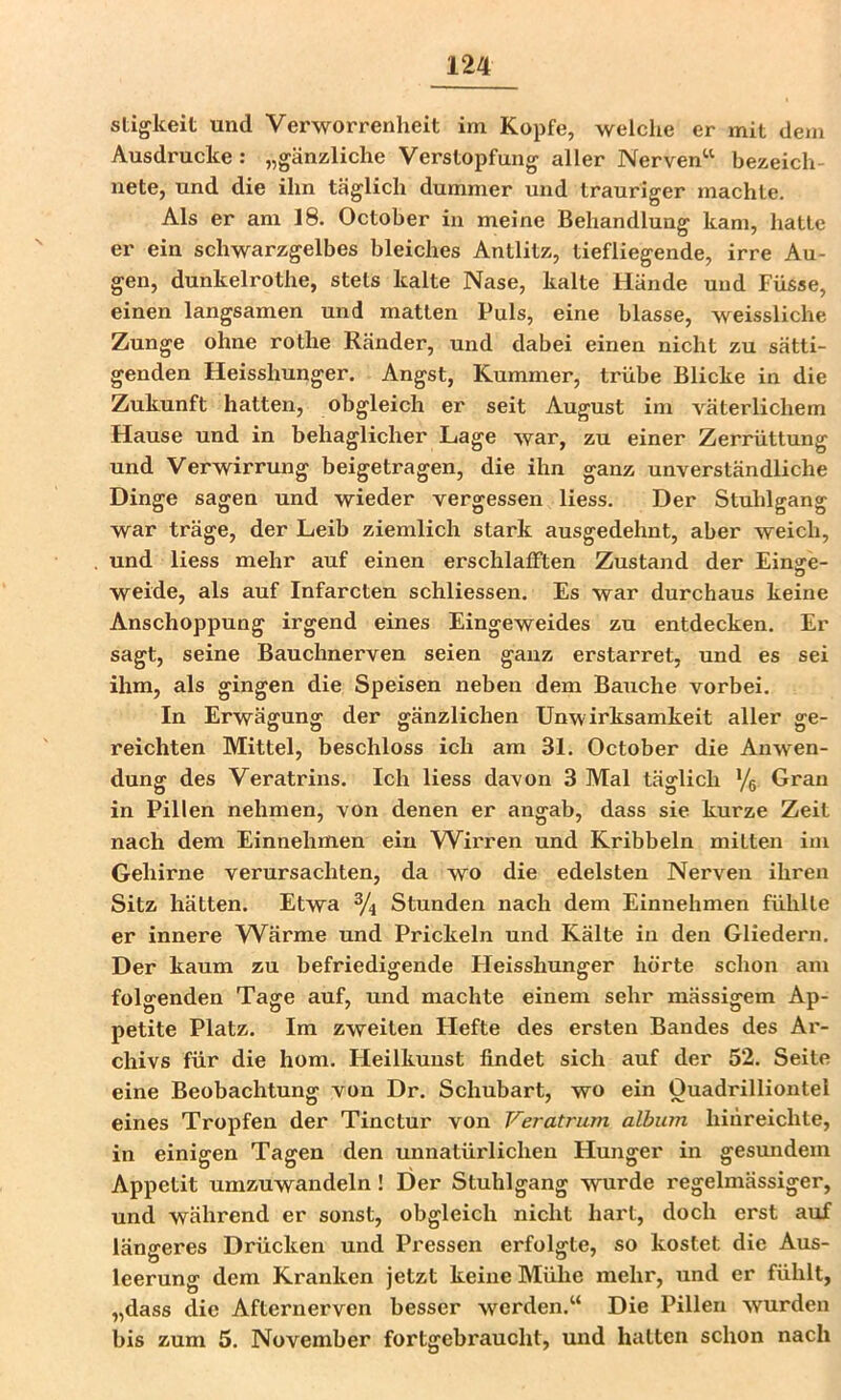 stigkeit und Verworrenheit im Kopfe, welche er mit dem Ausdrucke: „gänzliche Verstopfung aller Nerven“ bezeich- nete, und die ihn täglich dummer und trauriger machte. Als er am 18. October in meine Behandlung kam, hatte er ein schwarzgelbes bleiches Antlitz, tiefliegende, irre Au- gen, dunkelrothe, stets kalte Nase, kalte Hände und Füsse, einen langsamen und matten Puls, eine blasse, weissliche Zunge ohne rothe Ränder, und dabei einen nicht zu sätti- genden Heisshunger. Angst, Kummer, trübe Blicke in die Zukunft hatten, obgleich er seit August im väterlichem Hause und in behaglicher Lage war, zu einer Zerrüttung und Verwirrung beigetragen, die ihn ganz unverständliche Dinge sagen und wieder vergessen liess. Der Stuhlgang war träge, der Leib ziemlich stark ausgedehnt, aber weich, und liess mehr auf einen erschlafften Zustand der Einsre- D weide, als auf Infarcten schliessen. Es war durchaus keine Anschoppung irgend eines Eingeweides zu entdecken. Er sagt, seine Bauchnerven seien ganz erstarret, und es sei ihm, als gingen die Speisen neben dem Bauche vorbei. In Erwägung der gänzlichen Unwirksamkeit aller ge- reichten Mittel, beschloss ich am 31. October die Anwen- dung des Veratrins. Ich liess davon 3 Mal täglich Yg Grau in Pillen nehmen, von denen er angab, dass sie kurze Zeit nach dem Einnehmen ein Wirren und Kribbeln mitten im Gehirne verursachten, da wo die edelsten Nerven ihren Sitz hätten. Etwa % Stunden nach dem Einnehmen fühlte er innere Wärme und Prickeln und Kälte in den Gliedern. Der kaum zu befriedigende Heisshunger hörte schon am folgenden Tage auf, und machte einem sehr massigem Ap- petite Platz. Im zweiten Flefte des ersten Bandes des Ar- chivs für die hom. Heilkunst findet sich auf der 52. Seite eine Beobachtung von Dr. Schubart, wo ein Ouadrillioutel eines Tropfen der Tinctur von Veratrum album hiiireichte, in einigen Tagen den unnatürlichen Hunger in gesundem Appetit umzuwandeln! Der Stuhlgang wurde regelmässiger, und während er sonst, obgleich nicht hart, doch erst auf längeres Drücken und Pressen erfolgte, so kostet die Aus- leerung dem Kranken jetzt keine Mühe mehr, und er fühlt, „dass die Afternerven besser werden.“ Die Pillen wurden bis zum 5. November fortgebraucht, und hatten schon nach