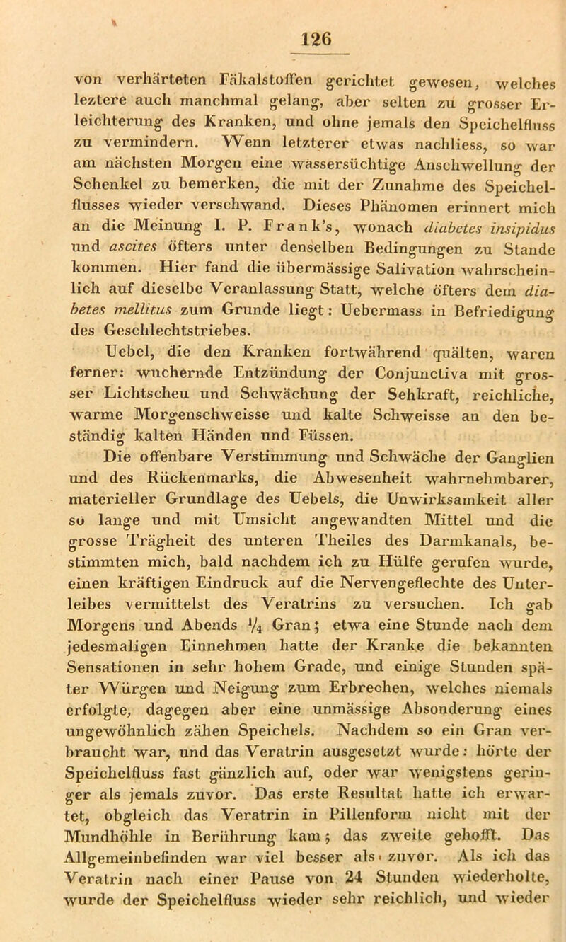 von verhärteten FäkalstofTen gerichtet gewesen, welches leztere auch manchmal gelang, aber selten zu grosser Er- leichterung des Kranken, und ohne jemals den Speichelfluss zu vermindern. Wenn letzterer etwas nachliess, so war am nächsten Morgen eine wassersüchtige Anschwellung der Schenkel zu bemerken, die mit der Zunahme des Speichel- flusses wieder verschwand. Dieses Phänomen erinnert mich an die Meinung I, P. Frank’s, wonach diabetes insipidus und ascites öfters unter denselben Bedingungen zu Staude kommen. Hier fand die übermässige Salivation wahrschein- lich auf dieselbe Veranlassung Statt, welche öfters dem dia- betes mellitus zum Grunde liegt: Uebermass in Befriedigung des Geschlechtstriebes. Uebel, die den Kranken fortwährend (juälten, waren ferner: wuchernde Entzündung der Conjunctiva mit gros- ser Lichtscheu und Schwächung der Sehkraft, reichliche, warme Morgenschweisse und kalte Schweisse an den be- ständig kalten Händen und Füssen. Die offenbare Verstimmung und Schwäche der Ganglien und des Rückenmarks, die Abwesenheit wahrnehmbarer, materieller Grundlage des Uebels, die Unwii'ksamkeit aller so lange und mit Umsicht angewandten Mittel und die grosse Trägheit des unteren Theiles des Darmkanals, be- stimmten mich, bald nachdem ich zu Hülfe gerufen ^vurde, einen kräftigen Eindruck auf die Nervengeflechte des Unter- leibes vermittelst des Veratrins zu versuchen. Ich ffab Morgehs und Abends V4 Gran; etwa eine Stunde nach dem jedesmaligen Einnehmen hatte der Kranke die bekannten Sensationen in sehr hohem Grade, und einige Stunden spä- ter Würgen und Neigung zum Erbrechen, welches niemals erfolgte, dagegen aber eine unmässige Absonderung eines ungewöhnlich zähen Speichels. Nachdem so ein Gran ver- braucht war, und das Veratrin ausgesetzt wurde; hörte der Speichelfluss fast gänzlich auf, oder war wenigstens gerin- ger als jemals zuvor. Das erste Resultat hatte ich erwar- tet, obgleich das Veratrin in Pillenform nicht mit der Mundhöhle in Berührung kam; das zweite gehofft. Das Allgemeinbefinden war viel besser als« zuvor. Als ich das Veratrin nach einer Pause von 24 Stunden wiederholte, wurde der Speichelfluss wieder sehr reichlich, und wieder