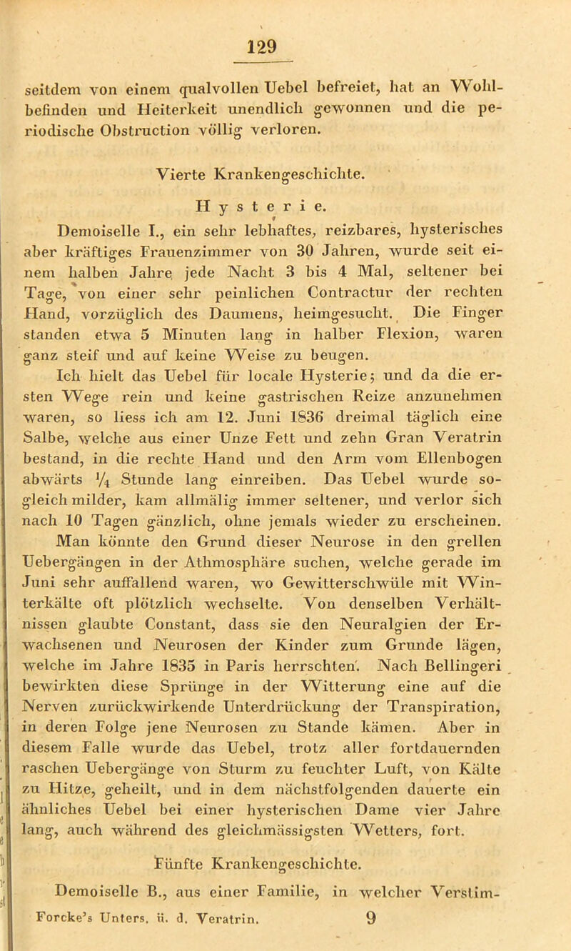 seitdem von einem qualvollen Uebel befreiet, hat an W ohl- befinden und Heiterkeit unendlich gewonnen und die pe- riodische Obstruction völlig verloren. Vierte Krankengeschichte. Hysterie. Demoiselle I., ein sehr lebhaftes, reizbares, hysterisches aber kräftisres Frauenzimmer von 30 Jahren, wurde seit ei- nem halben Jahre, jede Nacht 3 bis 4 Mal, seltener bei Tage, von einer sehr peinlichen Contractur der rechten Fland, vorzüglich des Daumens, heimgesucht. Die Finger standen etwa 5 Minuten lang in halber Flexion, waren ganz steif und auf keine Weise zu beugen. Ich hielt das Uebel für locale Hysterie? und da die er- sten Weffe rein und keine gastrischen Reize anzunehmen waren, so Hess ich am 12. Juni 1836 dreimal täglich eine Salbe, welche aus einer Unze Fett und zehn Gran Veratrin bestand, in die rechte Hand und den Arm vom Ellenbogen abwärts Vi Stunde lang einreiben. Das Uebel wurde so- gleich milder, kam allmälig immer seltener, und verlor sich nach 10 Tagen gänzlich, ohne jemals wieder zu erscheinen. Man könnte den Grund dieser Neurose in den grellen Uebergängen in der Athmosphäre suchen, welche gerade im Juni sehr auffallend waren, wo Gewitterschwüle mit W^in- terkälte oft plötzlich wechselte. Von denselben Verhält- nissen glaubte Constant, dass sie den Neuralgien der Er- wachsenen und Neurosen der Kinder zum Grunde lägen, welche im Jahre 1835 in Paris herrschten'. Nach Bellingeri bewirkten diese Sprünge in der W^itterung eine auf die Nerven zurückwirkende Unterdrückung der Transpiration, in deren Folge jene Neurosen zu Stande kämen. Aber in diesem Falle wurde das Uebel, trotz aller fortdauernden raschen Uebergänge von Sturm zu feuchter Luft, von Kälte zu Hitze, geheilt, und in dem nächstfolgenden dauerte ein ähnliches Uebel bei einer hysterischen Dame vier Jahre lang, auch während des gleichmässigsten W^etters, fort. Fünfte Krankengeschichte. Demoiselle B., aus einer Familie, in welcher Verslim- Forcke’s Unters, n. d. Veratrin. 9