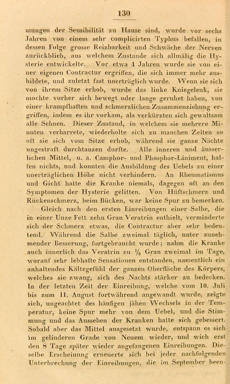 inungen dei’ Sensibilität zu Hause sind, wurde vor sechs .Talu'en von einem sehr complicirten Typhus befallen, in dessen Folge grosse Reizbarkeit und Schwäche der Nerven zurückblieb, aus welchem Zustande sich allmälig die Hy- sterie entwickelte. Vor etwa 4 Jahi’en wurde sie von ei- ner eigenen Contractur ergriffen, die sich immer mehr aus- bildete, und zuletzt fast unerträglich wurde. Wenn sie sich von ihrem Sitze erhob, wurde das linke Kniegelenk, sie mochte vorher sich bewegt oder lange geruhet haben, von einer krampfhaften und schmerzlichen Zusammenziehung er- griffen, indem es ihr vorkam, als verkürzten sich gewaltsam alle Sehnen. Dieser Zustand, in welchem sie mehrere Mi- nuten verharrete, wiederholte sich zu manchen Zeiten so oft sie sich vom Sitze erhob, während sie ganze Nächte ungestraft durchtanzen durfte. Alle inneren und äusser- lichen Mittel, u. a. Camphor- und Phosphor-Liniment, hal- fen nichts, und konnten die Ausbildung des Uebels zu einer unerträglichen Höhe nicht verhindern. An Rheumatismus und Gicht hatte die Ki'anke niemals, dagegen oft an den Symptomen der Hysterie gelitten. Von Hüftschmerz und Rückenschmerz, beim Bücken, war keine Spur zu bemerken. Gleich nach den ersten Einreibungen einer Salbe, die in einer Unze Fett zehn Gran Veratrin enthielt, verminderte sich der Schmerz etwas, die Contractur aber sehr bedeu- tend. W^ährend die Salbe zweimal täglich, unter zuneh- mender Besserung, fortgebraucht wurde; nahm die Kranke auch innerlich das Veratrin zu Ve Gran zweimal im Tage, worauf sehr lebhafte Sensationen entstanden, namentlich ein anhaltendes Kältegefühl der ganzen Oberfläche des Körpers, welches sie zwang, sich des Nachts stärker zu bedecken. In der letzten Zeit der Einreibung, welche vom 10. Juli bis zum 11. August fortwährend angewandt wurde, zeigte sich, ungeachtet des häufigen jähen W^echsels in der Tem- peratur, keine Spur mehr von dem Uebel, und die Stim- mung und das Aussehen der Kranken hatte sich gebessert. Sobald aber das Mittel ausgesetzt wurde, entspann es sich im gelinderen Grade von Neuem wieder, und wich erst den 8 Tage später wieder angefangenen Einreibungen. Die- selbe Erscheinung erneuerte sIcL bei jeder nachfolgenden Unlerbrechung der Einreibungen, die Im September been-