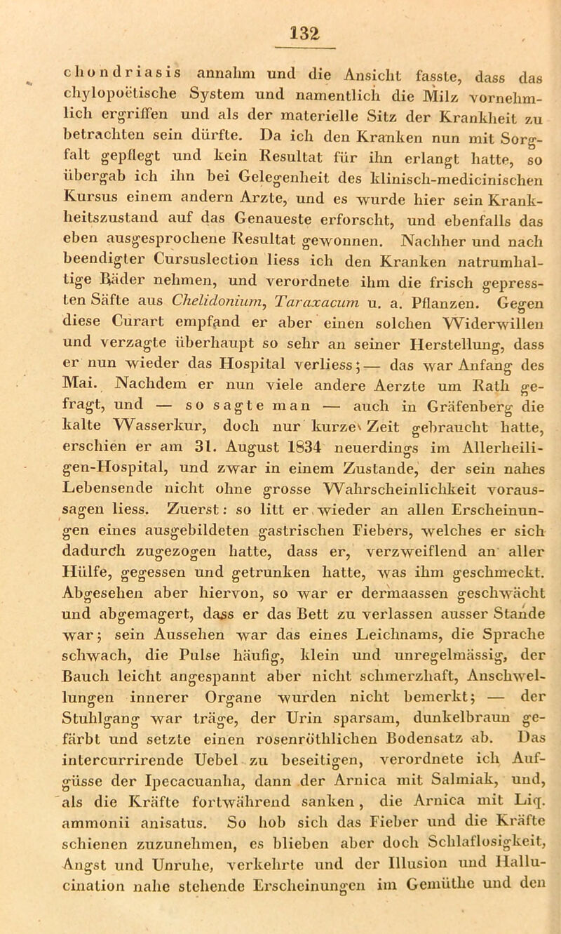 chondriasis annahm und die Ansicht fasste, dass das chylopoetische System und namentlich die Milz vornehm- lich ergrilFen und als der materielle Sitz der Kranldieit zu betrachten sein dürfte. Da ich den Kranken nun mit Sorg- falt gepdegt und kein Resultat für ihn erlangt hatte, so übergab ich ihn bei Gelegenheit des klinisch-medicinischen Kursus einem andern Arzte, und es ■wurde hier sein Krank- heitszustand auf das Genaueste erforscht, und ebenfalls das eben ausgesprochene Resultat gewonnen. Nachher und nach beendigter Cursuslection liess ich den Kranken natrumhal- tige Räder nehmen, und verordnete ihm die frisch gepress- ten Säfte aus Chelidoniuin^ Taraxacum u. a. Pflanzen. Gesren diese Curart empfand er aber einen solchen Widerwillen und verzagte überhaupt so sehr an seiner Herstellung, dass er nun wieder das Hospital verliess 5 — das war Anfang des Mai. Nachdem er nun viele andere Aerzte um Rath ge- fragt, und — so sagte man — auch in Gräfenberg die kalte W^asserkur, doch nur kurzem Zeit gebraucht hatte, erschien er am 31. August 1834 neuerdings im Allerheili- gen-Hospital, und zwar in einem Zustande, der sein nahes Lebensende nicht ohne grosse W^ahrscheinlichkeit Voraus- sagen liess. Zuerst: so litt er,wieder an allen Erscheinun- gen eines ausgebildeten gastrischen Fiebers, welches er sich dadurch zugezogen hatte, dass er, verzweiflend an aller Hülfe, gegessen und getrunken hatte, was ihm geschmeckt. Abgesehen aber hiervon, so war er dermaassen geschwächt und abgemagert, dass er das Bett zu verlassen ausser Stande war; sein Aussehen war das eines Leichnams, die Sprache schwach, die Pulse häufig, klein und unregelmässig, der Bauch leicht angespannt aber nicht schmerzhaft, Anschwel- lungen innerer Organe wurden nicht bemerkt; — der Stuhlgang war träge, der Urin sparsam, dunkelbraun ge- färbt und setzte einen rosenröthlichen Bodensatz ab. Das intercurrirende Uebel zu beseitigen, verordnete ich Auf- güsse der Ipecacuanha, dann der Arnica mit Salmiak, und, 'als die Kräfte fortwährend sanken, die Arnica mit Liq. ammonii anisatus. So hob sich das Fieber und die Kräfte schienen zuzunehmen, es blieben aber doch Schlaflosigkeit, Angst und Unruhe, verkehrte und der Illusion und Hallu- cination nahe stehende Erscheinungen im Gemüthe und den