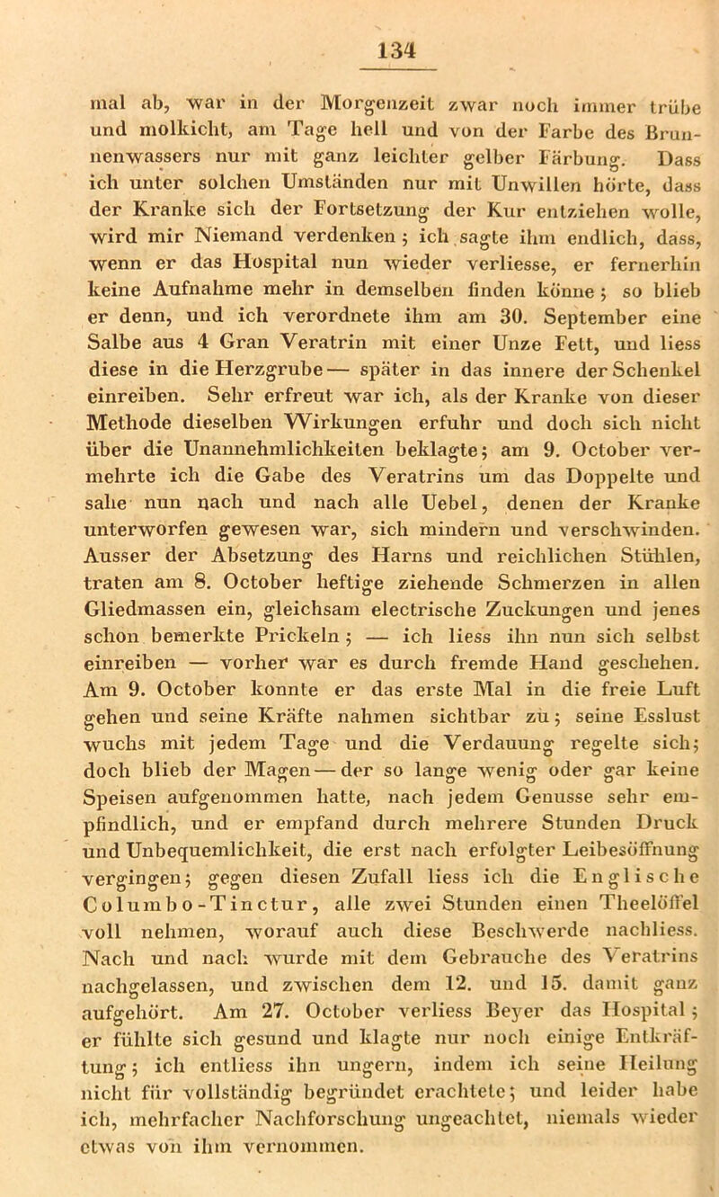 mal ab, war in der Morgenzeit zwar noch immer trübe und niolkicht, am Tage hell und von der Farbe des Brun- nenwassers nur mit ganz leichter gelber Färbung. Dass ich unter solchen Umständen nur mit Unwillen hörte, dass der Kranke sich der Fortsetzung der Kur entziehen wolle, wird mir Niemand verdenken 5 ich sagte ihm endlich, dass, wenn er das Hospital nun wieder verliesse, er fernerhin keine Aufnahme mehr in demselben finden könne ; so blieb er denn, und ich verordnete ihm am 30. September eine Salbe aus 4 Gran Veratrin mit einer Unze Fett, und Hess diese in die Herzgrube— später in das innere der Schenkel einreiben. Sehr erfreut war ich, als der Kranke von dieser Methode dieselben Wirkungen erfuhr und doch sich nicht über die Unannehmlichkeiten beklagte; am 9. October ver- mehrte ich die Gabe des Veratrins um das Doppelte und sähe nun nach und nach alle Uebel, denen der Kranke unterworfen gewesen war, sich mindern und verschwinden. Ausser der Absetzung des Harns und reichlichen Stühlen, traten am 8. October heftige ziehende Schmerzen in allen Gliedmassen ein, gleichsam electrische Zuckungen und jenes schon bemerkte Prickeln; — ich Hess ihn nun sich selbst einreiben — vorher war es durch fremde Hand geschehen. Am 9. October konnte er das erste Mal in die freie Luft ffehen und seine Kräfte nahmen sichtbar zü; seine Esslust wuchs mit jedem Tage und die Verdauung regelte sich; doch blieb der Magen — der so lange wenig oder gar keine Speisen aufgeuommen hatte, nach jedem Genüsse sehr em- pfindlich, und er empfand durch mehrei'e Stunden Druck und Unbequemlichkeit, die erst nach erfolgter LeibesölTnung vergingen; gegen diesen Zufall Hess ich die Englische Columbo-Tinctur, alle zwei Stunden einen Theelöfifel voll nehmen, worauf auch diese Beschwerde nachliess. Nach und nach wurde mit dem Gebrauche des \ eratrins nachgelassen, und zwischen dem 12. und 15. damit ganz aufgehört. Am 27. October vei’liess Bej^er das Hospital; er fühlte sich gesund und klagte nur noch einige Entkräf- tung ; ich entliess ihn ungern, indem ich seine Heilung nicht für vollständig begründet erachtete; und leider habe ich, mehrfacher Nachforschung ungeachtet, niemals wieder etwas von ihm vernommen.