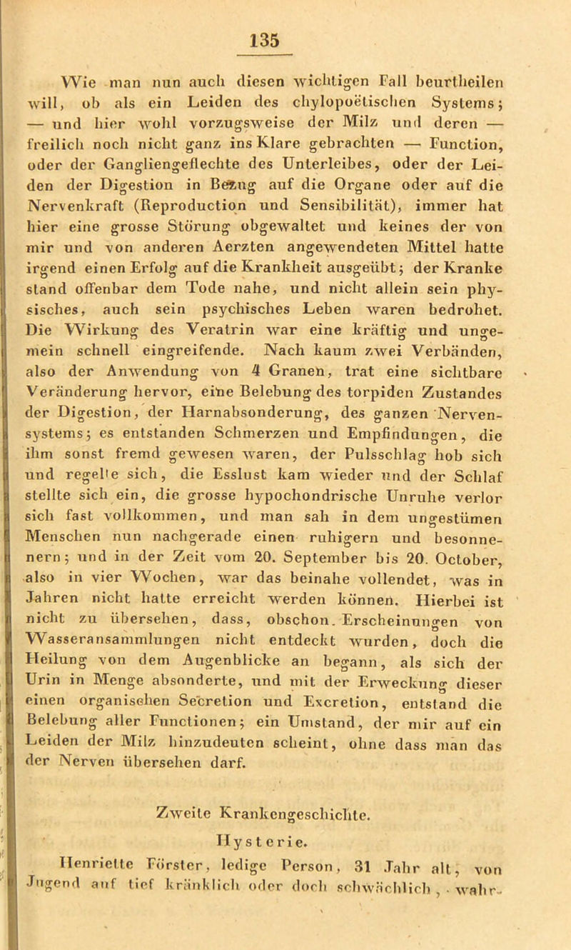 Wie man nun auch diesen wichtigen Fall beurlheilen will, üb als ein Leiden des chylopoelischen Systems; — und hier wohl vorzugsweise der Milz und deren — freilich noch nicht ganz ins Klare gebrachten — Function, oder der Gangliengeflechte des Unterleibes, oder der Lei- den der Digestion in Being auf die Organe oder auf die Nervenkraft (Reproduction und Sensibilität), immer hat hier eine grosse Störung obgewaltet und keines der von mir und von anderen Aerzten angewendeten Mittel hatte irgend einen Erfolg auf die Krankheit ausgeübt; der Kranke stand offenbar dem Tode nahe, und nicht allein sein phy- sisches, auch sein psychisches Leben waren bedrohet. Die Wirkung des Veratrin war eine kräftig und unge- mein schnell eingreifende. Nach kaum zwei Verbänden, also der Anwendung von 4 Granen, trat eine sichtbare Veränderung hervor, eine Belebung des torpiden Zustandes der Digestion, der Harnabsonderung, des ganzen Nerven- systems; es entstanden Schmerzen und Empfindungen, die ihm sonst fremd gewesen waren, der Pulsschlag hob sich und regelte sich, die Esslust kam wieder und der Schlaf stellte sich ein, die grosse hypochondrische Unruhe verlor sich fast vollkommen, und man sah in dem ungestümen Menschen nun nachgerade einen ruhigem und besonne- nem; und in der Zeit vom 20. September bis 20. October, also in vier Wochen, war das beinahe vollendet, was in Jahren nicht hatte erreicht werden können. Hierbei ist nicht zu übersehen, dass, obschon. Erscheinungen von Wasseransammlungen nicht entdeckt wurden, doch die Heilung von dem Augenblicke an begann, als sich der Urin in Menge absonderte, und mit der Erweckung dieser einen organisehen Secretion und Excrelion, entstand die Belebung aller Functionen; ein Umstand, der mir auf ein Leiden der Alilz hinzudeuten scheint, ohne dass man das der Nerven übersehen darf. Zweite Krankengeschichte. Hysterie. Henriette Förster, ledige Person, 31 .Tahr alt, von Jugend auf tief kränklich oder doch schwächlich , - wahr-