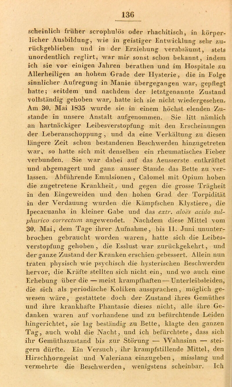 scheinlich früher scrophulös oder rhachitiscli, in körper- licher Ausbildung, wie in geistiger Entwicklung sehr zu- rückgeblieben und in der Erziehung -verabsäumt, stets unordentlich reglirt, war mir sonst schon bekannt, indem ich sie vor einigen Jahren berathen und im Hospitale zu Allerheiligen an hohem Grade der Hysterie, die in Folge sinnlicher Aufregung in Manie übergegangen war, gepflegt hatte 5 seitdem und nachdem der letztgenannte Zustand vollständig gehoben war, hatte ich sie nicht wiedergesehen. Am 30. Mai 1835 wurde sie in einem höchst elenden Zu- stande in unsere Anstalt aufgenommen. Sie litt nämlich an hartnäckiger Leibesverstopfung mit den Erscheinungen der Leberanschoppung, und da eine Verkältung zu diesen längere Zeit schon bestandenen Beschwerden hinzugetreten war, so hatte sich mit denselben ein rheumatisches Fieber verbunden. Sie war dabei auf das Aeusserste entkräftet und abgemagert und ganz ausser Stande das Bette zu ver- lassen. Abführende Emulsionen, Calomel mit Opium hoben die zuffetretene Krankheit, und fifeven die vrosse Träg-heit in den Eingeweiden und den hohen Grad der Torpidität in der Verdauung wurden die Kämpfschen Klystiere, die Ipecacuanha in kleiner Gabe und das extr. aloes aciclo sul- ■phurico correctum angewendet. Nachdem diese Mittel vom 30. Mai, dem Tage ihrer Aufnahme, bis 11. Juni ununter- brochen gebraucht worden waren, hatte sich die Leibes- verstopfung gehoben, die Esslust war zurückgekehrt, und der ganze Zustand der Kranken erschien gebessert. Allein nun traten physisch wie psychisch die hysterischen Beschwerden hervor, die Kräfte stellten sich nicht ein, und wo auch eine Erhebung über die —meist krampfhaften — Unterleibsleiden, die sich als periodische Koliken ausspi'achen, möglich ge- wesen wäre, gestattete doch der Zustand ihres Gemüthes und ihre krazikhafte Phantasie dieses nicht, alle ihre Ge- danken waren auf vorhandene und zu befürchtende Leiden hingerichtet, sie lag beständig zu Bette, klagte den ganzen Tag, auch wohl die Nacht, und ich befürchtete, dass sich ihr Gemüthszustand bis zur Störung — Wahnsinn — stei- gern düi'fte. Ein Versuch, ihr krampfstillende Mittel, den Hii'schhorngeist und Valeriana einzugeben, misslang und vermehrte die Beschwerden, wenigstens scheinbar. Ich