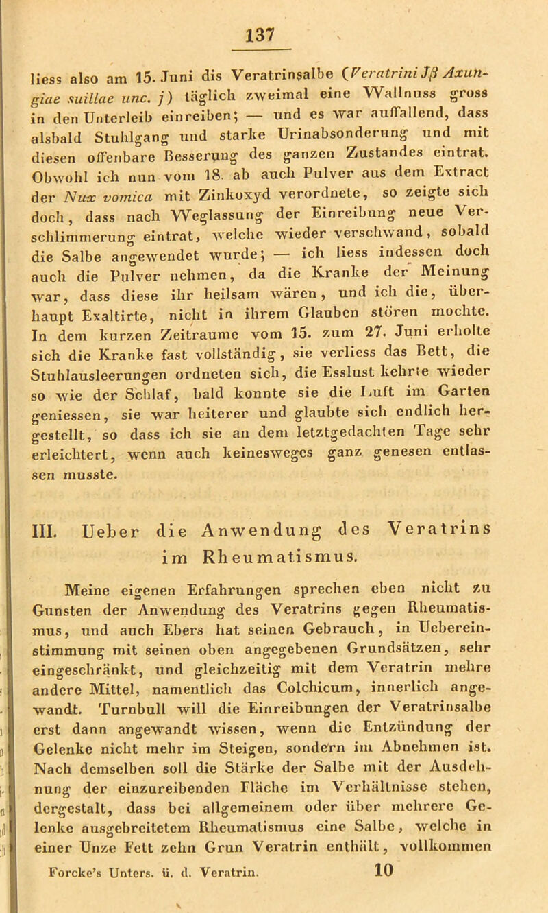 Hess also am 15. Juni dis Veratrinsalbe iFerntrini Jß Axun- giae suiUae unc. j) täglich zweimal eine Wallnuss gross in den Unterleib einreiben; — und es war aulTallend, dass alsbald Stuhlgang und starke Urinabsonderung und mit diesen ofFenbare Besser\ing des ganzen Zustandes eintrat. Obwohl ich nun vom 18- ab auch Pulver aus dem Extract der ISux vomica mit Zinkoxyd verordnete, so zeigte sich doch, dass nach Weglassung der Einreibung neue Ver- schlimmerung eintrat, welche wieder verschwand, sobald die Salbe angewendet wurde; — ich liess indessen doch auch die Pulver nehmen, da die ICranke der Meinung war, dass diese ihr heilsam wären, und ich die, über- haupt Exaltirte, nicht in ihrem Glauben stören mochte. In dem kurzen Zeiträume vom 15. zum 27. Juni erholte sich die Kranke fast vollständig, sie verliess das Bett, die Stuhlausleerungen ordneten sich, die Esslust kehrte wieder so wie der Schlaf, bald konnte sie die Luft im Garten geniessen, sie war heiterer und glaubte sich endlich her- gestellt, so dass ich sie an dem letztgedachlen Tage sehr erleichtert, wenn auch keinesweges ganz genesen entlas- sen musste. III. lieber die Anwendung des Veratrins im Rheumatismus. Meine eigenen Erfahrungen sprechen eben nicht zu Gunsten der Anwendung des Veratrins gegen Rheumatis- mus, und auch Ebers hat seinen Gebrauch, in üeberein- stimmung mit seinen oben angegebenen Grundsätzen, sehr eingeschränkt, und gleichzeitig mit dem Vcratrin mehre andere Mittel, namentlich das Colchicum, innerlich ange- wandt. Turnbull will die Einreibungen der Veratrinsalbe erst dann angewandt wissen, wenn die Entzündung der Gelenke nicht mehr im Steigen, sondern im Abnehmen ist. Nach demselben soll die Stärke der Salbe mit der Ausdeh- nung der einzureibenden Fläche im Verhältnisse stehen, dergestalt, dass bei allgemeinem oder über mehrere Ge- lenke ausgebreitetem Rheumatismus eine Salbe, welche in einer Unze Fett zehn Grün Veratrin enthält, vollkommen 10 Forcke’s Unters, ü. d. Vemtrin.