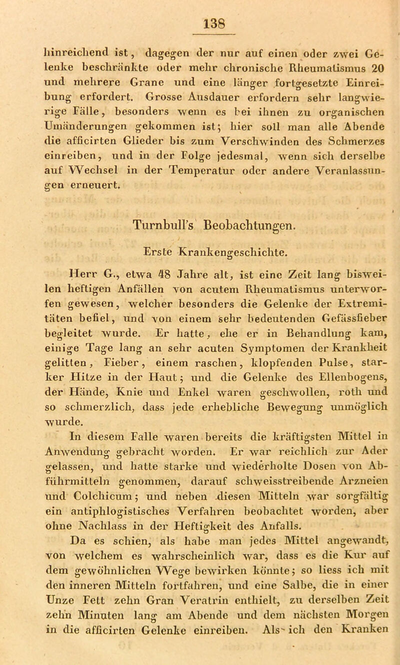hinreichend ist, dagegen der nur auf einen oder zwei Ge- lenke beschränkte oder mehr chronische Rheumatismus 20 und mehrere Grane und eine länger fortgesetzte Einrei- bung erfordert. Grosse Ausdauer erfordern sehr langwie- rige Fälle, besonders wenn es bei ihnen zu organischen Umänderungen gekommen ist; hier soll man alle Abende die afficirten Glieder bis zum Verschwinden des Schmerzes einreiben, und in der Folge jedesmal, wenn sich derselbe auf Wechsel in der Temperatur oder andere Veranlassun- gen erneuert. Turnbuirs Beobachtungen. Erste Krankengeschichte. Herr G., etwa 48 Jahre alt, ist eine Zeit lang biswei- len heftigen Anfällen von acutem Rheumatismus unterwor- fen gewesen, welcher besonders die Gelenke der Extremi- täten befiel, und A^on einem sehr bedeutenden Gefässfieber begleitet wurde. Er hatte, ehe er in Behandlung kam, einige Tage lang an sehr acuten Symptomen der Ki'ankheit gelitten, Fieber, einem raschen, klopfenden Pulse, star- ker Hitze in der Haut; und die Gelenke des Ellenbogens, der Flände, Knie und Enkel waren geschwollen, roth und so schmerzlich, dass jede erhebliche Bewegung unmöglich wurde. In diesem Falle waren bereits die kräftigsten Mittel in Anwendung gebracht worden. Er war reichlich zur Ader gelassen, und hatte starke und wiederholte Dosen von Ab- führmitteln genommen, darauf schweisstreibende Ai'zneien und Colchicum; und neben Riesen Mitteln war sorgfältig ein antiphlogistisches Verfahren beobachtet worden, aber ohne Nachlass in der Heftigkeit des Anfalls. Da es schien, als habe man jedes Mittel angewandt, von welchem es wahrscheinlich war, dass es die Kur auf dem gewöhnlichen W^ege bewirken könnte; so liess ich mit den inneren Mitteln fortfahren, und eine Salbe, die in einer Unze Fett zehn Gran Verati’in enthielt, zu derselben Zeit zehn Minuten lang am Abende und dem nächsten Morgen in die afficirten Gelenke einreiben. Als ich den Kranken