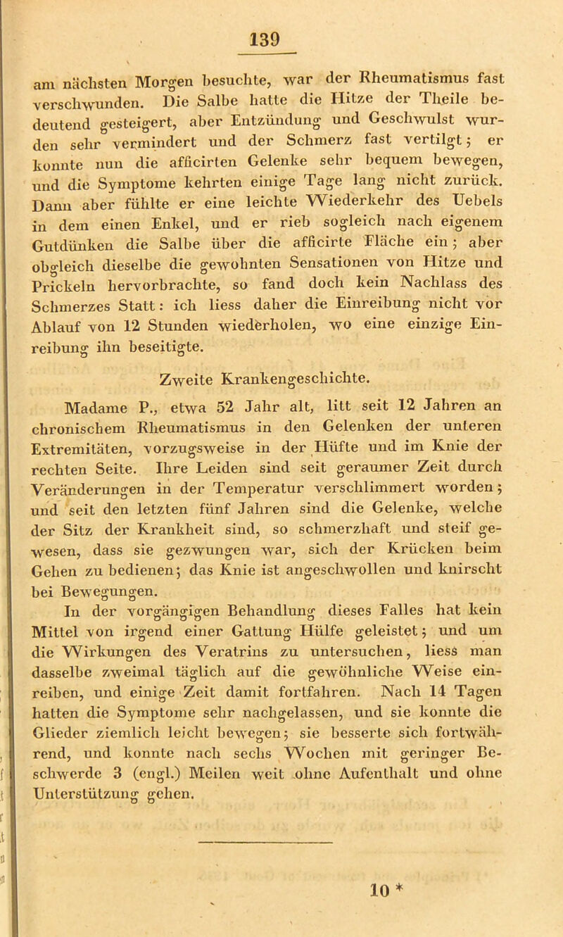 am nächsten Morgen besuchte, war der Rheumatismus fast verschwunden. Die Salbe hatte die Hitze der Theile be- deutend gesteigert, aber Entzündung und Geschwulst wur- den sehr vermindert und der Schmerz fast vertilgt 5 er konnte nun die afficirten Gelenke sehr bequem bewegen, und die Symptome kehrten einige Tage lang nicht zurück. Dann aber fühlte er eine leichte Wiederkehr des Uebels in dem einen Enkel, und er rieb sogleich nach eigenem Gutdünken die Salbe über die afficirte Fläche ein; aber obgleich dieselbe die gewohnten Sensationen von Hitze und Prickeln hervorbrachte, so fand doch kein Nachlass des Schmerzes Statt; ich Hess daher die Einreibung nicht vor Ablauf von 12 Stunden wiederholen, wo eine einzige Ein- reibung ihn beseitigte. Zweite Krankengeschichte. Madame P., etwa 52 Jahr alt, litt seit 12 Jahren an chronischem Rheumatismus in den Gelenken der unteren Extremitäten, vorzugsweise in der Hüfte und im Knie der rechten Seite. Ihre Leiden sind seit geraumer Zeit durch Veränderungen in der Temperatur verschlimmert worden; und seit den letzten fünf Jahren sind die Gelenke, welche der Sitz der Krankheit sind, so schmerzhaft und steif ge- wesen, dass sie gezwungen war, sich der Krücken beim Gehen zu bedienen; das Knie ist angeschwollen und knirscht bei Bewegungen. In der vorgängigen Behandlung dieses Falles hat kein Mittel von irgend einer Gattung Hülfe geleistet; und um die Wirkungen des Veratrius zu untersuchen, liesS man dasselbe zweimal täglich auf die gewöhnliche W^eise ein- reiben, und einige Zeit damit fortfahren. Nach 14 Tagen hatten die Symptome sehr nachgelassen, und sie konnte die Glieder ziemlich leicht bewegen; sie besserte sich fortwäh- rend, und konnte nach sechs Wochen mit geringer Be- schwerde 3 (engl.) Meilen weit ohne Aufenthalt und ohne Unterstützung gehen. 10 *