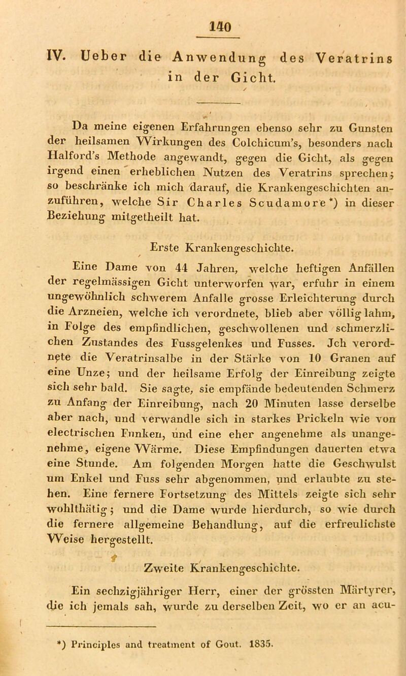 IV. Ueber die Anwendung des Veratrins in der Gicht. Da meine eigenen Erfahrungen ebenso sehr zu Gunsten der heilsamen Wirkungen des Colchicum’s, besonders nach Halford’s Methode angewandt, gegen die Gicht, als ge^en irgend einen erheblichen Nutzen des Veratrins sprechen j so beschränke ich mich darauf, die Krankengeschichten an- zuführen, w^elche Sir Charles Scudamore*) in dieser Beziehung mitgetheilt hat. Erste Krankengeschichte. Eine Dame von 44 Jahren, welche heftigen Anfällen der regelmässigen Gicht unterworfen war, erfuhr in einem ungewöhnlich schwerem Anfalle grosse Erleichterung durch die Arzneien, welche ich verordnete, blieb aber völlig lahm, in Folge des empfindlichen, geschwollenen und schmerzli- chen Zustandes des Fussgelenkes und Fusses. Jch verord- npte die Veratrinsalbe in der Stärke von 10 Granen auf eine Unze; und der heilsame Erfolg der Einreibung zeigte sich sehr bald. Sie sagte, sie empfände bedeutenden Schmei'z zu Anfang der Einreibung, nach 20 Minuten lasse derselbe aber nach, und verwandle sich in starkes Prickeln wie von electrischen Funken, und eine eher angenehme als unange- nehme, eigene W^ärme. Diese Empfindungen dauerten etwa eine Stunde. Am folgenden Morgen hatte die Geschwulst um Enkel und Fuss sehr abgenommen, und erlaubte zu ste- hen. Eine fernere Fortsetzung des Mittels zeigte sich sehr wohlthätig; und die Dame wurde hierdurch, so wie durch die fernere allgemeine Behandlung, auf die erfreulichste Weise hergestellt. f Zweite Krankengeschichte. Ein sechzigjähriger Herr, einer der grössten Märtyrer, die ich jemals sah, wurde zu derselben Zeit, wo er an acu- *) Principlos and trealment of Gout. 1835.