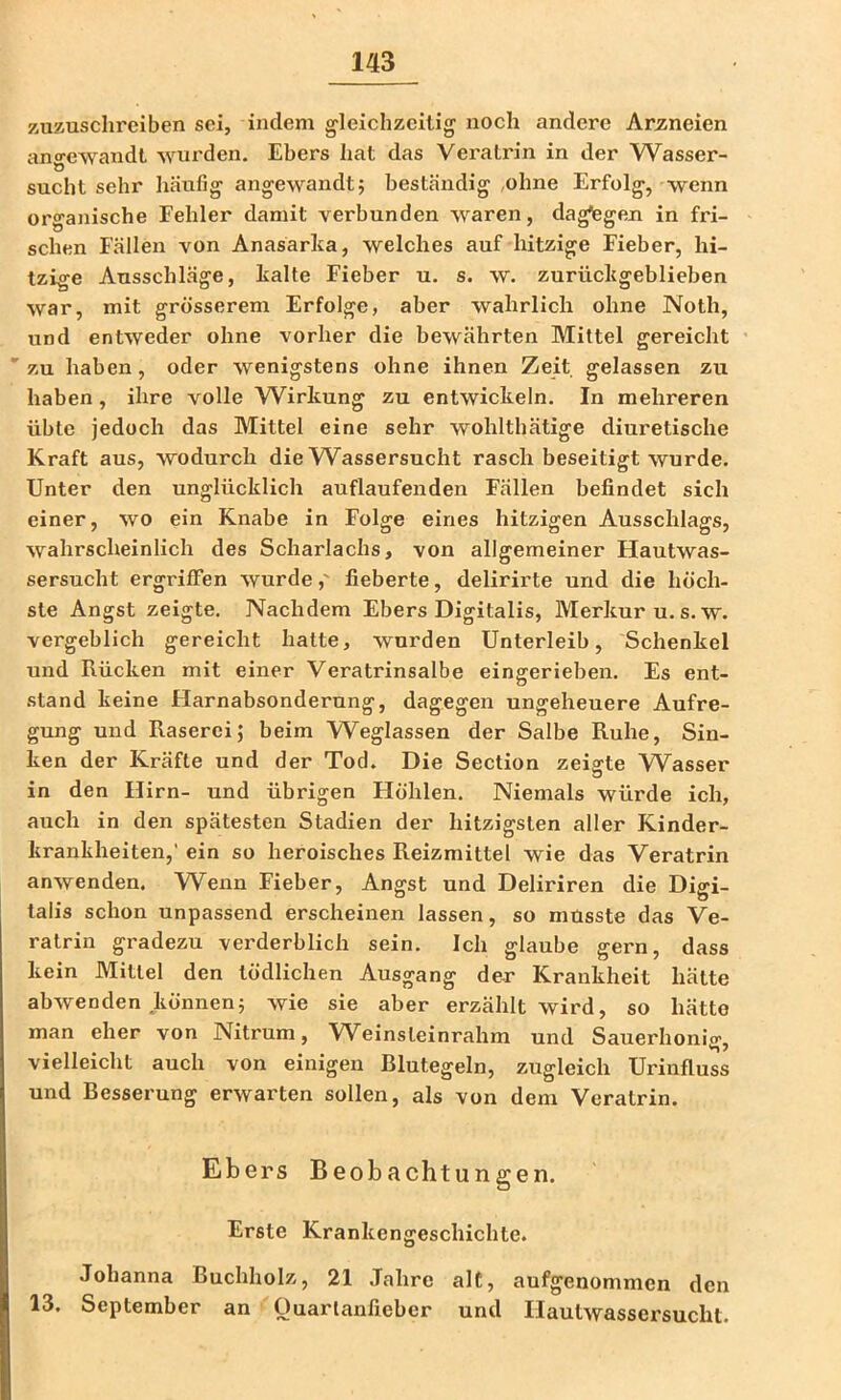 zuzusclireiben sei, indem gleichzeitig noch andere Arzneien ano-ewandt wurden. Ebers hat das Veratrin in der Wasser- O sucht sehr häufig angewandt; beständig ,ohne Erfolg, wenn organische Fehler damit verbunden waren, dagegen in fri- schen Fällen von Anasärha, welches auf hitzige Fieber, hi- tzige Ausschläge, halte Fieber u. s. w. zurüchgeblieben war, mit grösserem Erfolge, aber wahrlich ohne Noth, und entweder ohne vorher die bewährten Mittel gereicht zu haben, oder wenigstens ohne ihnen Zeit gelassen zu haben, ihre volle W^irkung zu entwickeln. In mehreren übte jedoch das Mittel eine sehr wohlthätige diuretische Kraft aus, wodurch die Wassersucht rasch beseitigt wurde. Unter den unglücklich auflaufenden Fällen befindet sich einer, wo ein Knabe in Folge eines hitzigen Ausschlags, wahrscheinlich des Scharlachs, von allgemeiner Hautwas- sersucht ergrififen wurde,' fieberte, delirirte und die höch- ste Angst zeigte. Nachdem Ebers Digitalis, Merkur u.s.w. vergeblich gereicht hatte, wurden Unterleib, Schenkel und Rücken mit einer Veratrinsalbe eingerieben. Es ent- stand keine Harnabsonderung, dagegen ungeheuere Aufre- gung und Raserei; beim Weglassen der Salbe Ruhe, Sin- ken der Kräfte und der Tod. Die Section zeigte Wasser in den Hirn- und übrigen Höhlen. Niemals würde ich, auch in den spätesten Stadien der hitzigsten aller Kinder- krankheiten,’ ein so heroisches Reizmittel wie das Veratrin anwenden. Wenn Fieber, Angst und Deliriren die Digi- talis schon unpassend erscheinen lassen, so musste das Ve- ratriii gradezu verderblich sein. Ich glaube gern, dass kein Mittel den tödlichen Ausgang de-r Krankheit hätte abwenden können; wie sie aber erzählt wird, so hätte man eher von Nitrum, Weinsteinrahm und Sauerhonig, vielleicht auch von einigen Blutegeln, zugleich Urinfluss und Besserung erwarten sollen, als von dem Veratrin. Ebers Beobachtungen. Erste Krankengeschichte. Johanna Buchholz, 21 Jahre alt, aufgenommen den 13. September an Ouarlanfieber und Ilautwassersuchl.