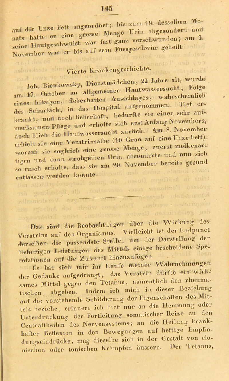 . k;« 7um 19. desselben Mo- aut die Unze FeU angeorc ^ ^ . al)gcsondert und H ..eIoh;«Ist”war fast ga„. verschwunaen; au, 1. NTv«-bcr °var er Ma auf sein Fuasge.cl.wuu gehe.lf. Vierte Krankengeschichte. d«s oebar , bedurfte sie einer sehr auf- krankt, sich erst Anfang Novembers, 1*1! die Hautwasaersuch-t a.urnck. ^ 8- «»«''j*'- Erhielt sic eine Veratrinsalbc (10 Grau auf eine Un^e Fett), vorauf sie sogleich eine grosse Menge, , , “ «irohtrelben Urin absonderte und nun sich -lo^rasdrerbTlte,’ dass” sie am 20. November bereits gesund entlassen werden konnte. Das sind die Beobaehluugen über die W.rkuug des Veratrina auf den Organismus. Vielleicht ,st der Endpunct derselben die passendste Stelle, um der Darstellung der bisherigen Deistungen des Mittels einige besche.dene Spe- culatiouen auf die Zukunft hinuueufügen. ^ Es hat sieh n,ir im Laufe nieiner Wahrnehmungeu der Gedanke aufgedrängt, das Veratriu dürfte e.n wirk- sames Mittel gegen den Tetanus, namentlich den rlieiuna- tischen, abgeben. Indem ich micli in dieser Btn.elmng auf die vorstcdiende Schilderung der Eigenschaften des hlit tels beziehe , erinnere ich hier nur an die Hemmung oder Unterdrückung der Fortleitung somatischer Reize zu den Cenlraltheilen des Nervensystems 5 an die Heilung kran i- hafter Reflexion in den Rewegungen auf heftige Empfin- dungscindrücke, mag dieselbe sich in der Gestalt von clo- nischen oder tonischen Krämpfen äussern. Der Tetanus,