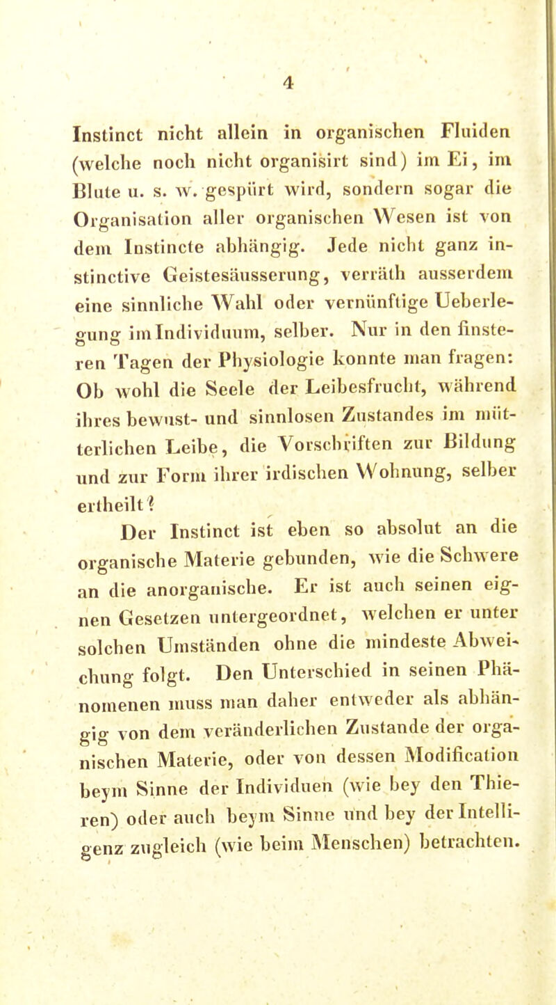 Instinct nicht allein in organischen Fluiden (welche noch nicht organisirt sind) im Ei, im Blute u. s. w. gespürt wird, sondern sogar die Organisation aller organischen Wesen ist von dem Instincte abhängig. Jede nicht ganz in- stinctive Geistesäusserung, verräth ausserdem eine sinnliche Wahl oder vernünftige Ueberle- ffunff im Individuum, selber. Nur in den finste- ren Tagen der Physiologie konnte man fragen: Ob wohl die Seele der Leibesfrucht, während ihres bewust- und sinnlosen Zustandes im müt- terlichen Leibe, die Vorschriften zur Bildung und zur Form ihrer irdischen Wohnung, selber ertheilt? Der Instinct ist eben so absolut an die organische Materie gebunden, wie die Schwere an die anorganische. Er ist auch seinen eig- nen Gesetzen untergeordnet, welchen er unter solchen Umständen ohne die mindeste Abwei- chung folgt. Den Unterschied in seinen Phä- nomenen muss man daher entweder als abhän- gig von dem veränderlichen Zustande der orga- nischen Materie, oder von dessen Modifikation beym Sinne der Individuen (wie bey den Thie- len) oder auch beym Sinne und bey der Intelli- genz zugleich (wie beim Menschen) betrachten.