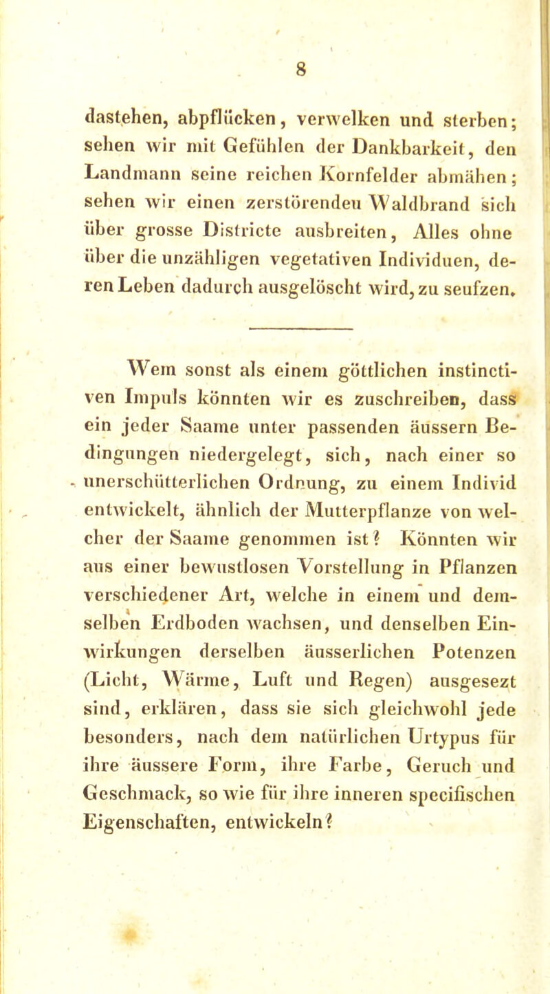 dastehen, abpflücken, verwelken und sterben; sehen wir mit Gefühlen der Dankbarkeit, den Landmann seine reichen Kornfelder abmähen; sehen wir einen zerstörenden Waldbrand sich über grosse Districte ausbreiten, Alles ohne über die unzähligen vegetativen Individuen, de- ren Leben dadurch ausgelöscht wird, zu seufzen. Wem sonst als einem göttlichen instincti- ven Impuls könnten wir es zuschreiben, dassi ein jeder Saame unter passenden äussern Be- dingungen niedergelegt, sich, nach einer so - unerschütterlichen Ordnung, zu einem Individ entwickelt, ähnlich der Mutterpflanze von wel- cher der Saame genommen ist ? Könnten wir aus einer bewustlosen Vorstellung in Pflanzen verschiedener Art, welche in einem und dem- selben Erdboden wachsen, und denselben Ein- wirkungen derselben äusserlichen Potenzen (Licht, Wärme, Luft und Regen) ausgesezt sind, erklären, dass sie sich gleichwohl jede besonders, nach dem natürlichen Urtypus für ihre äussere Form, ihre Farbe, Geruch und Geschmack, so wie für ihre inneren specifischen Eigenschaften, entwickeln?