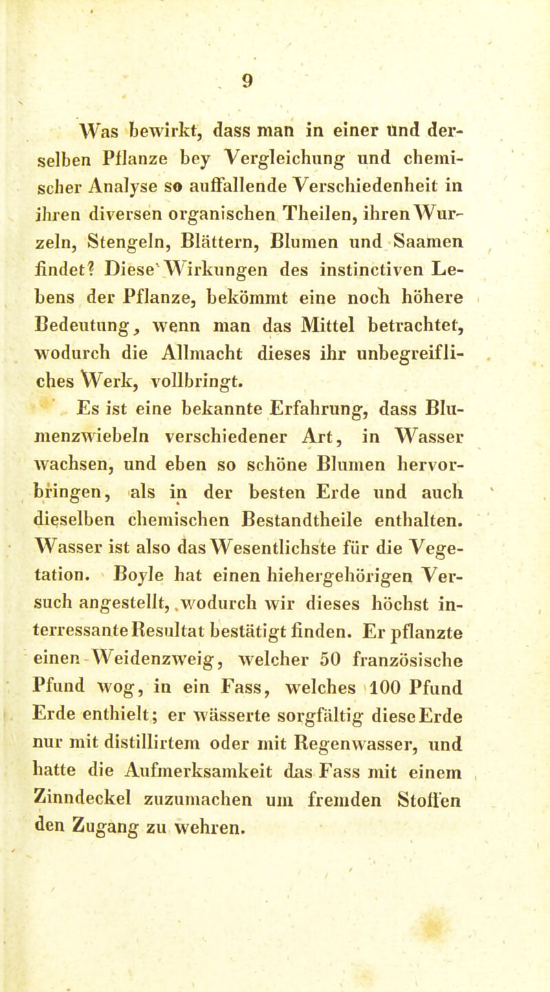 Was bewirkt, dass man in einer Und der- selben Pflanze bey Vergleichung und chemi- scher Analyse so auffallende Verschiedenheit in ihren diversen organischen Theilen, ihren Wur- zeln, Stengeln, Blättern, Blumen und Saamen findet? Diese'Wirkungen des instinctiven Le- bens der Pflanze, bekömmt eine noch höhere Bedeutung, wenn man das Mittel betrachtet, wodurch die Allmacht dieses ihr unbegreifli- ches Werk, vollbringt. Es ist eine bekannte Erfahrung, dass Blu- menzwiebeln verschiedener Art, in Wasser wachsen, und eben so schöne Blumen hervor- bringen, als in der besten Erde und auch dieselben chemischen Bestandtheile enthalten. Wasser ist also das Wesentlichste für die Vege- tation. Boyle hat einen hiehergehörigen Ver- such angestellt, .wodurch wir dieses höchst in- teressante Resultat bestätigt finden. Er pflanzte einen Weidenzweig, welcher 50 französische Pfund wog, in ein Fass, welches 100 Pfund Erde enthielt; er wässerte sorgfältig diese Erde nur mit distillirtem oder mit Regenwasser, und hatte die Aufmerksamkeit das Fass mit einem Zinndeckel zuzumachen um fremden Stoffen den Zugang zu wehren.