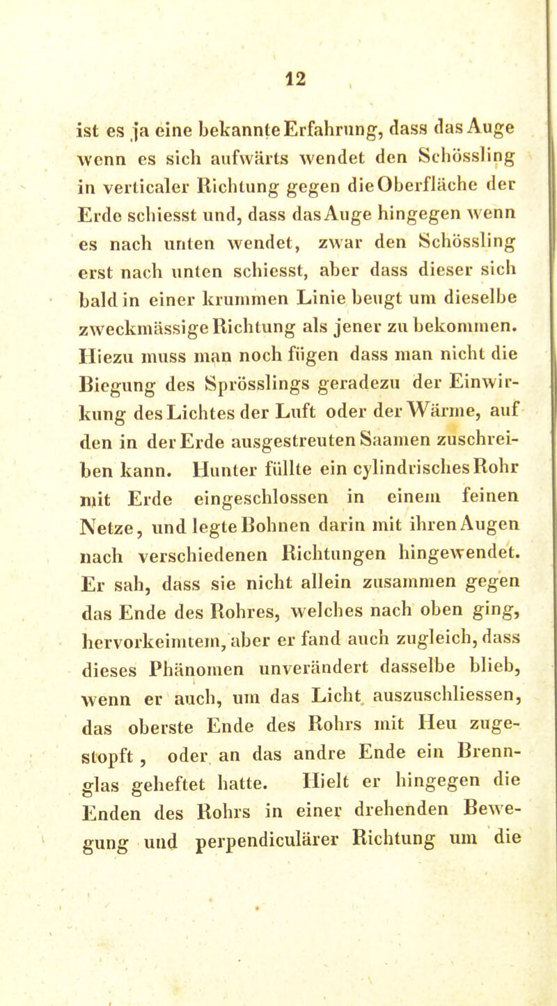 ist es ja eine bekannte Erfahrung, dass das Auge wenn es sich aufwärts wendet den Schössling in verücaler Richtung gegen die Oberfläche der Erde schiesst und, dass das Auge hingegen wenn es nach unten wendet, zwar den Schössling erst nach unten schiesst, aber dass dieser sich bald in einer krummen Linie beugt um dieselbe zweckmässige Richtung als jener zu bekommen. Hiezu muss man noch fügen dass man nicht die Biegung des Sprösslings geradezu der Einwir- kung des Lichtes der Luft oder der Wärme, auf den in der Erde ausgestreuten Saamen zuschrei- ben kann. Hunter füllte ein cylindrischesRohr mit Erde eingeschlossen in einem feinen Netze, und legte Bohnen darin mit ihrenAugen nach verschiedenen Richtungen hingewendet. Er sah, dass sie nicht allein zusammen gegen das Ende des Rohres, welches nach oben ging, hervorkeimtem, aber er fand auch zugleich, dass dieses Phänomen unverändert dasselbe blieb, wenn er auch, um das Licht auszuschliessen, das oberste Ende des Rohrs mit Heu zuge- stopft , oder an das andre Ende ein Brenn- glas geheftet hatte. Hielt er hingegen die Enden des Rohrs in einer drehenden Bewe- gung und perpendiculärer Richtung um die