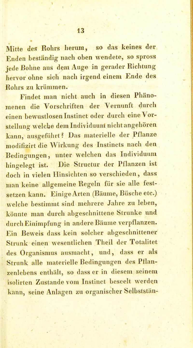 Mitte des Rohrs herum, so das keines der Enden beständig nach oben wendete, so spross jede Bohne aus dem Auge in gerader Richtung hervor ohne sich nach irgend einem Ende des Rohrs zu krümmen. Findet man nicht auch in diesen Phäno- menen die Vorschriften der Vernunft durch einen bewustlosenlnstinct oder durch eine Vor- stellung welche dem Individuum nicht angehören kann, ausgeführt? Das materielle der Pflanze modifizirt die Wirkung des Instincts nach den Bedingungen, unter welchen das Individuum hingelegt ist. Die Structur der Pflanzen ist doch in vielen Hinsichten so verschieden, dass man keine allgemeine Regeln für sie alle fest- setzen kann. Einige Arten (Bäume, Büsche etc.) welche bestimmt sind mehrere Jahre zu leben, könnte man durch abgeschnittene Strünke und durch Einimpfung in andere Bäume verpflanzen. Ein Beweis dass kein solcher abgeschnittener Strunk einen wesentlichen Theil der Totalitet des Organismus ausmacht, und, dass er als Strunk alle materielle Bedingungen des Pflan- zenlebens enthält, so dass er in diesem seinem isolirten Zustande vom Instinct beseelt werden kann, seine Anlagen zu organischer Selbststän-