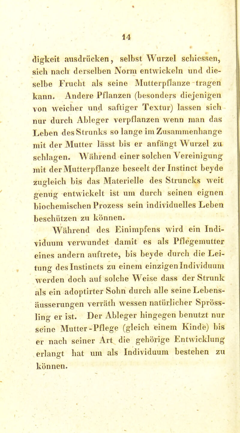 digkeit ausdrücken, selbst Wurzel schiessen, sich nach derselben Norm entwickeln und die- selbe Frucht als seine Mutterpflanze tragen kann. Andere Pflanzen (besonders diejenigen von weicher und saftiger Textur) lassen sich nur durch Ableger verpflanzen wenn man das Leben des Strunks so lange im Zusammenhange mit der Mutter lässt bis er anfängt Wurzel zu schlagen. Während einer solchen Vereinigung mit der Mutterpflanze beseelt der Instinct beyde zugleich bis das Materielle des Struncks weit genug entwickelt ist um durch seinen eignen biochemischen Prozess sein individuelles Leben beschützen zu können. Während des Einimpfens wird ein Indi- viduum verwundet damit es als Pflegemutter eines andern auftrete, bis beyde durch die Lei- tung deslnstincts zu einem einzigen Individuum werden doch auf solche Weise dass der Strunk als ein adoptirter Sohn durch alle seine Lebens- äusserungen verräth wessen natürlicher Spröss- ling er ist. Der Ableger hingegen benutzt nur seine Mutter-Pflege (gleich einem Kinde) bis er nach seiner Art die gehörige Entwicklung erlangt hat um als Individuum bestehen zu können.