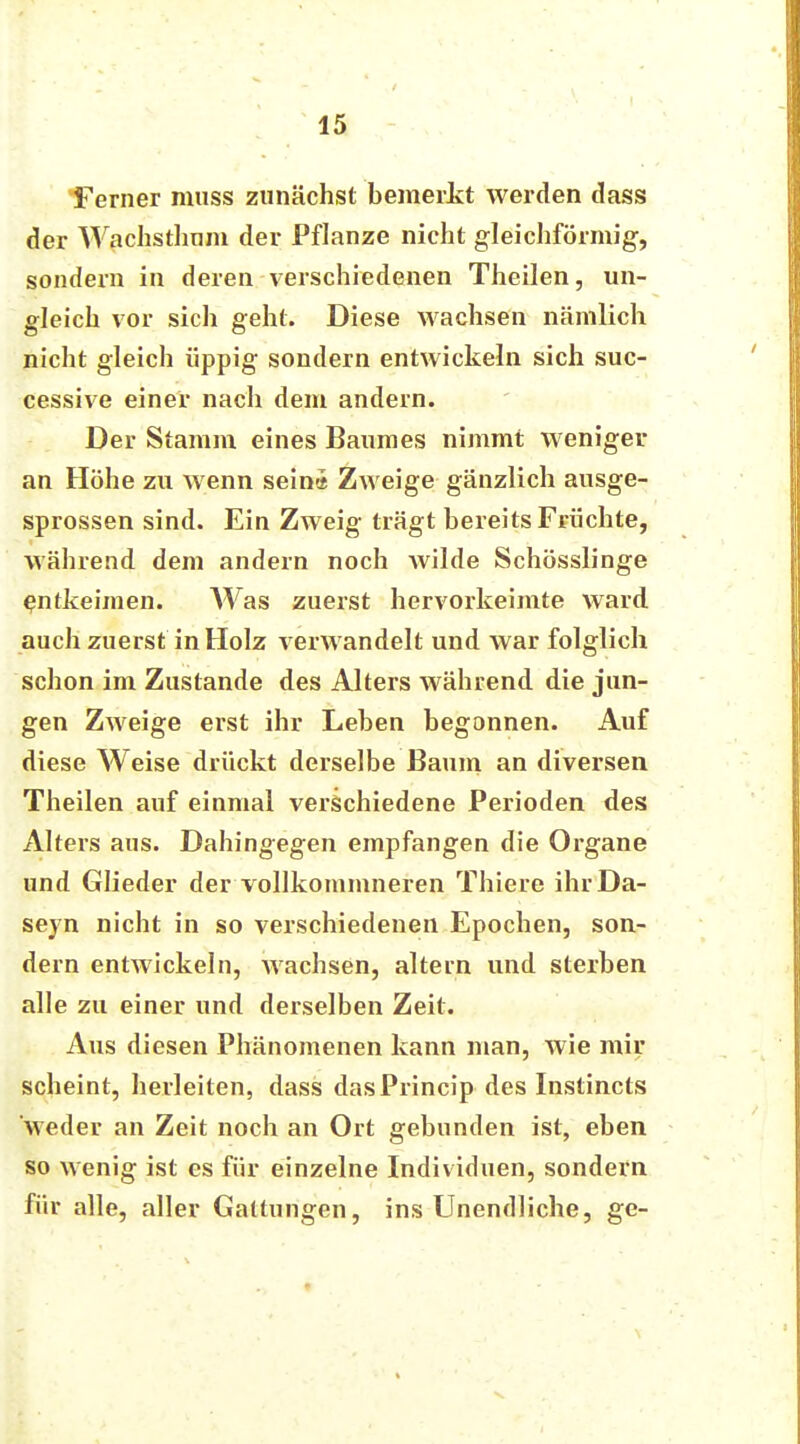 Ferner miiss zunächst bemerkt werden dass der Wachsthnm der Pflanze nicht gleichförmig, sondern in deren verschiedenen Theilen, un- gleich vor sich geht. Diese wachsen nämlich nicht gleich üppig sondern entwickeln sich suc- cessive einer nach dem andern. Der Stamm eines Baumes nimmt weniger an Höhe zu wenn sein« Zweige gänzlich ausge- sprossen sind. Ein Zweig trägt bereits Früchte, während dem andern noch wilde Schösslinge entkeimen. Was zuerst hervorkeimte ward auch zuerst in Holz verwandelt und war folglich schon im Zustande des Alters während die jun- gen Zweige erst ihr Leben begonnen. Auf diese Weise drückt derselbe Baum an diversen Theilen auf einmal verschiedene Perioden des Alters aus. Dahingegen empfangen die Organe und Glieder der vollkommneren Thiere ihr Da- sein nicht in so verschiedenen Epochen, son- dern entwickeln, wachsen, altern und sterben alle zu einer und derselben Zeit. Aus diesen Phänomenen kann man, wie mir scheint, herleiten, dass dasPrincip des Instincts weder an Zeit noch an Ort gebunden ist, eben so wenig ist es für einzelne Individuen, sondern für alle, aller Gattungen, ins Unendliche, ge-