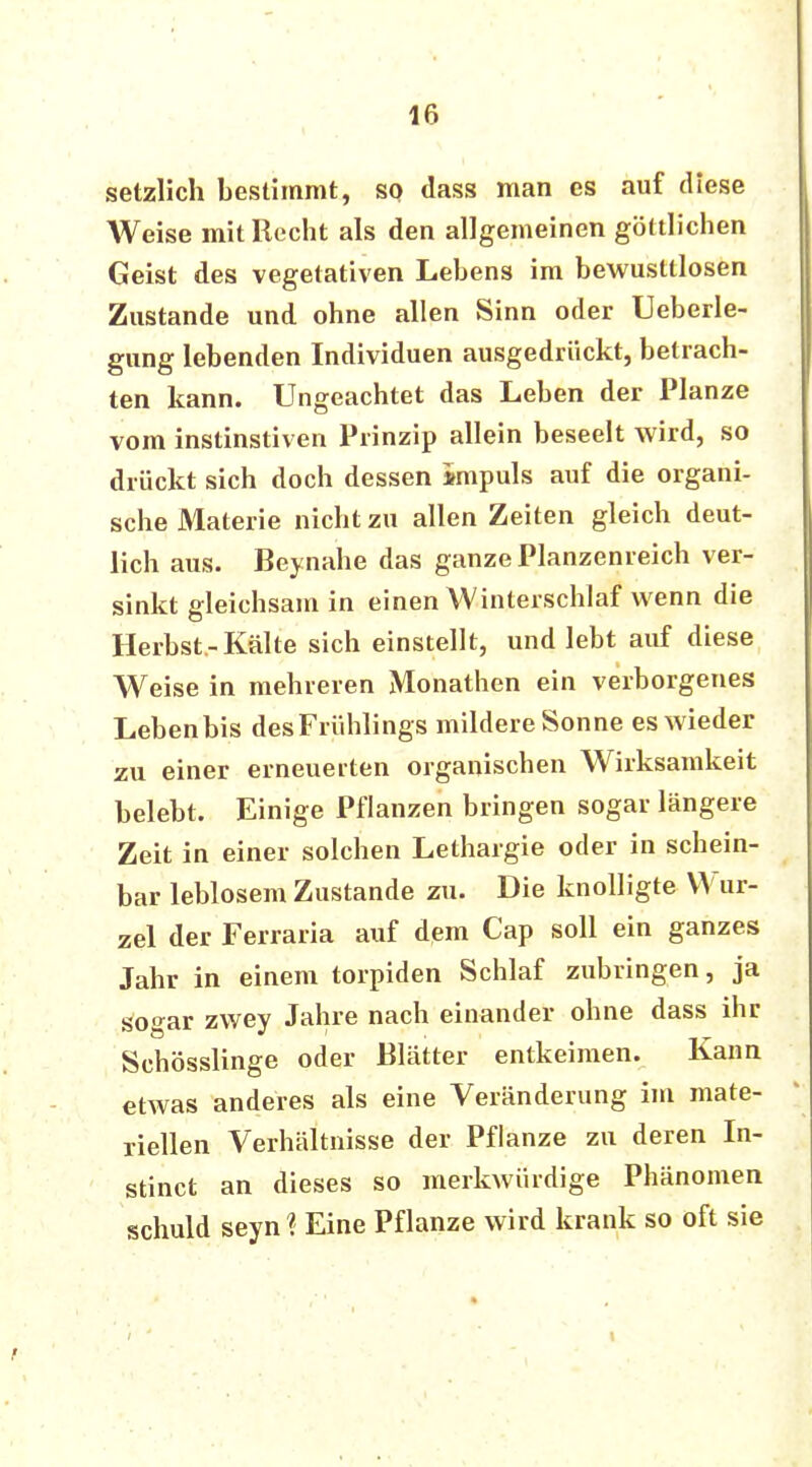 setzlich bestimmt, so dass man es auf diese Weise mit Recht als den allgemeinen göttlichen Geist des vegetativen Lebens im bewusttlosen Zustande und ohne allen Sinn oder Ueberle- gung lebenden Individuen ausgedrückt, betrach- ten kann. Ungeachtet das Leben der Planze vom instinstiven Prinzip allein beseelt wird, so drückt sich doch dessen impuls auf die organi- sche Materie nicht zu allen Zeiten gleich deut- lich aus. Beynahe das ganze Planzenreich ver- sinkt gleichsam in einen Winterschlaf wenn die Herbst-Kälte sich einstellt, und lebt auf diese Weise in mehreren Monathen ein verborgenes Leben bis des Frühlings mildere Sonne es wieder zu einer erneuerten organischen Wirksamkeit belebt. Einige Pflanzen bringen sogar längere Zeit in einer solchen Lethargie oder in schein- bar leblosem Zustande zu. Die knolligte Wur- zel der Ferraria auf dem Cap soll ein ganzes Jahr in einem torpiden Schlaf zubringen, ja sogar zwey Jahre nach einander ohne dass ihr Schösslinge oder Blätter entkeimen. Kann etwas anderes als eine Veränderung im mate- riellen Verhältnisse der Pflanze zu deren In- stinct an dieses so merkwürdige Phänomen schuld seyn ? Eine Pflanze wird krank so oft sie