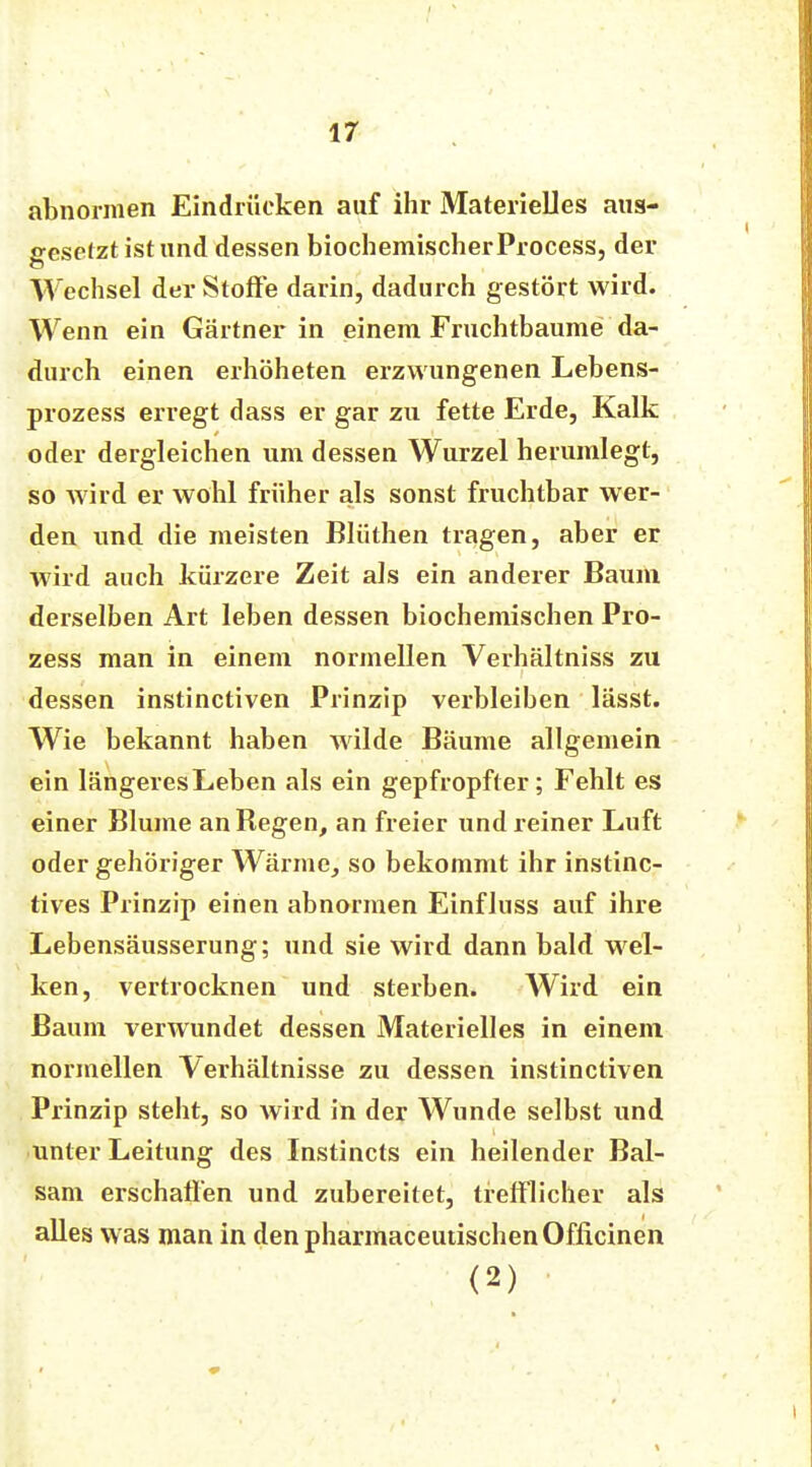 abnormen Eindrücken auf ihr Materielles aus- gesetzt ist und dessen biochemischer Process, der Wechsel der Stoffe darin, dadurch gestört wird. Wenn ein Gärtner in einem Fruchtbaume da- durch einen erhöheten erzwungenen Lebens- prozess erregt dass er gar zu fette Erde, Kalk oder dergleichen um dessen Wurzel herumlegt, so wird er wohl früher als sonst fruchtbar wer- den und die meisten Blüthen tragen, aber er wird auch kürzere Zeit als ein anderer Baum derselben Art leben dessen biochemischen Pro- zess man in einem normeilen Verhältniss zu dessen instinctiven Prinzip verbleiben lässt. Wie bekannt haben wilde Bäume allgemein ein längeresLeben als ein gepfropfter; Fehlt es einer Blume an Begen, an freier und reiner Luft oder gehöriger Wärme, so bekommt ihr instinc- tives Prinzip einen abnormen Einfluss auf ihre Lebensäusserung; und sie wird dann bald wel- ken, vertrocknen und sterben. Wird ein Baum verwundet dessen Materielles in einem normellen Verhältnisse zu dessen instinctiven Prinzip steht, so wird in der Wunde selbst und unter Leitung des Instincts ein heilender Bal- sam erschaffen und zubereitet, trefflicher als alles was man in denpharmaceutischenOfficinen (2)