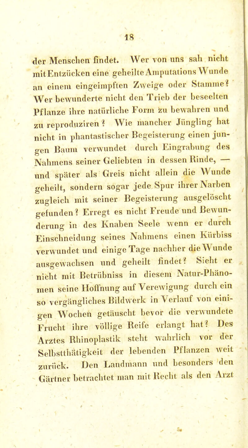 der Menschen findet. Wer von uns sah nicht mit Entzücken eine geheilte Amputations Wunde an einem eingeimpften Zweige oder Stamme? Wer bewunderte nicht den Trieb der beseelten Pflanze ihre natürliche Form zu bewahren und zu reproduziren 1 Wie mancher Jüngling hat nicht in phantastischer Begeisterung einen jun- gen Baum verwundet durch Eingrabung des Nahmens seiner Geliebten in dessen Rinde, — und später als Greis nicht allein die Wunde geheilt, sondern sogar jede Spur ihrer Narben zugleich mit seiner Begeisterung ausgelöscht gefunden ? Erregt es nicht Freude und Bewun- derung in des Knaben Seele wenn er durch Einschneidung seines Nahniens einen Kiirbiss verwundet und einige Tage nachher die Wunde ausgewachsen und geheilt findet* Sieht er nicht mit Betrübniss in diesem Natur-Phäno- men seine Hoffnung auf Verewigung durch ein so vergängliches Bildwerk in Verlauf von eini- gen Wochen getäuscht bevor die verwundete Frucht ihre völlige Reife erlangt hat? Des Arztes Rhinoplastik steht wahrlich vor der Selbsttätigkeit der lebenden Pflanzen weit zurück. Den Landmann und besonders den Gärtner betrachtet man mit Recht als den Arzt
