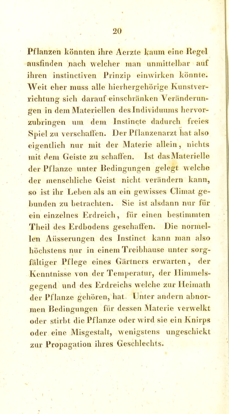 Pflanzen könnten ihre Aerzte kaum eine Hegel ausfinden nach welcher man anmittelbar auf ihren instinctiven Prinzip einwirken könnte. Weit eher muss alle hierhergehörige Kunstver- richtung sich darauf einschränken Veränderun- gen in dem Materiellen des Individuums hervor- zuhringen um dem Instincte dadurch freies Spiel zu verschaffen. Der Pflanzenarzt hat also eigentlich nur mit der Materie allein, nichts mit dem Geiste zu schaffen. Ist dasMaterielle der Pflanze unter Bedingungen gelegt welche der menschliche Geist nicht verändern kann, so ist ihr Lehen als an ein gewisses Climat ge- bunden zu betrachten. Sie ist alsdann nur für ein einzelnes Erdreich, für einen bestimmten Theil des Erdbodens geschaffen. Die normel- len Äusserungen des Instinct kann man also höchstens nur in einem Treibhause unter sorg- fältiger Pflege eines Gärtners erwarten, der Kenntnisse von der Temperatur, der Himmels- gegend und des Erdreichs welche zur Heimath der Pflanze gehören, hat Unter andern abnor- men Bedingungen für dessen Materie verwelkt oder stirbt die Pf lanze oder wird sie ein Knirps oder eine Misgestalt, wenigstens ungeschickt zur Propagation ihres Geschlechts.