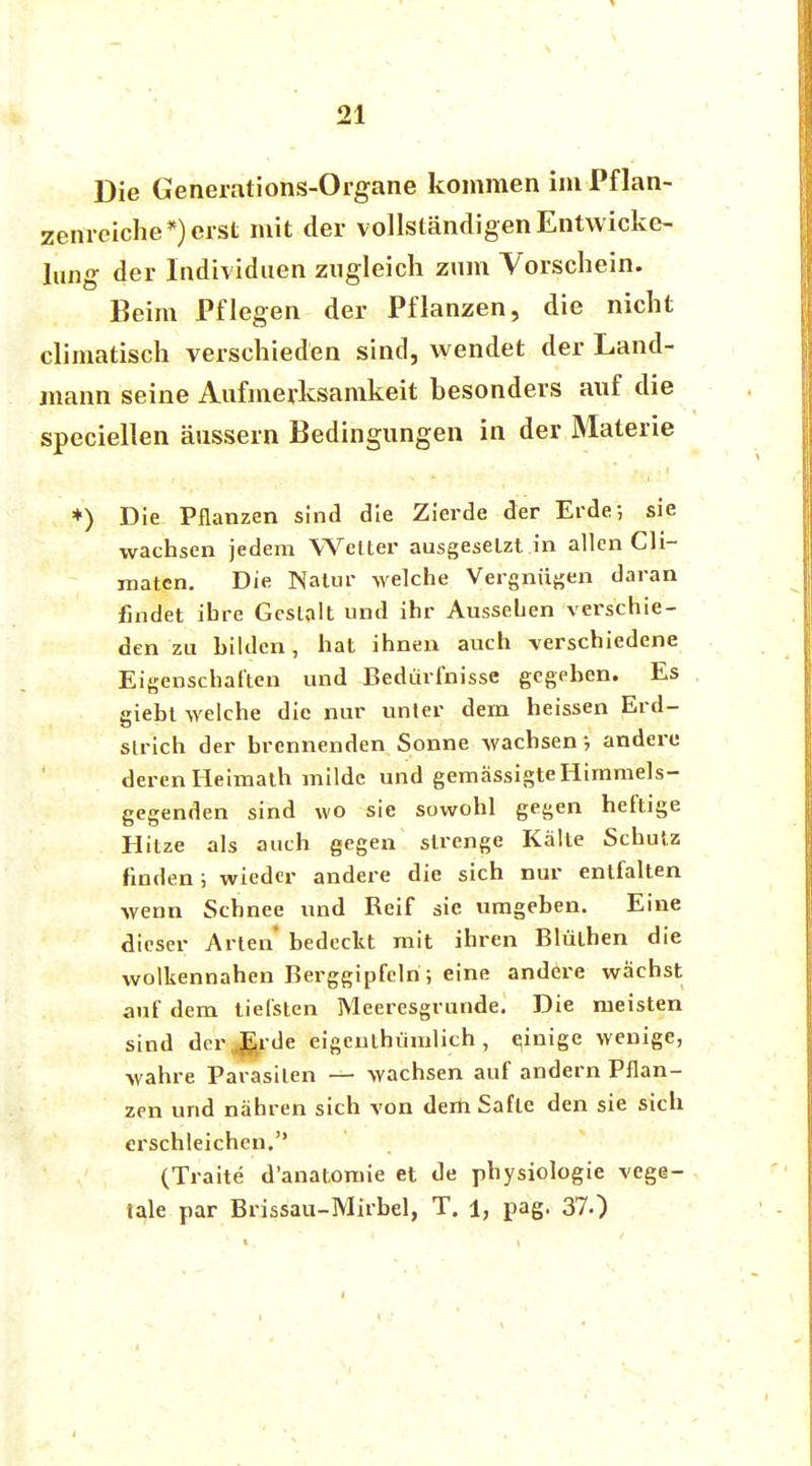 Die Generations-Organe kommen im Pflan- zenreiche*) erst mit der vollständigen Entwicke- ln^ der Individuen zugleich zum Vorschein. Beim Pflegen der Pflanzen, die nicht climatisch verschieden sind, wendet der Land- mann seine Aufmerksamkeit hesonders auf die speciellen äussern Bedingungen in der Materie *) Die Pflanzen sind die Zierde der Erde; sie wachsen jedem Welter ausgeselzt in allen Cli- maten. Die Natur welche Vergnügen daran findet ihre Gestalt und ihr Aussehen verschie- den zu hilden, hat ihnen auch verschiedene Eigenschaften und Bedürfnisse gegeben. Es giebt welche die nur unter dem heissen Erd- strich der brennenden Sonne wachsen ; andere deren Heimath milde und gemässigte Himmels- gegenden sind wo sie sowohl gegen heftige Hitze als auch gegen strenge Kälte Schutz finden ; wieder andere die sich nur entfalten wenn Schnee und Reif sie umgeben. Eine dieser Arten* bedeckt mit ihren Blülhen die wolkennahen Berggipfeln ; eine andere wächst auf dem tiefsten Meeresgrunde. Die meisten sind derJ£rde eigeuthümlich, einige wenige, wahre Parasiten — wachsen auf andern Pflan- zen und nähren sich von dem Safte den sie sich erschleichen. (Traite d'anatomie et de physiologie vege- tale par Brissau-Mirbel, T. 1, pag. 37.)