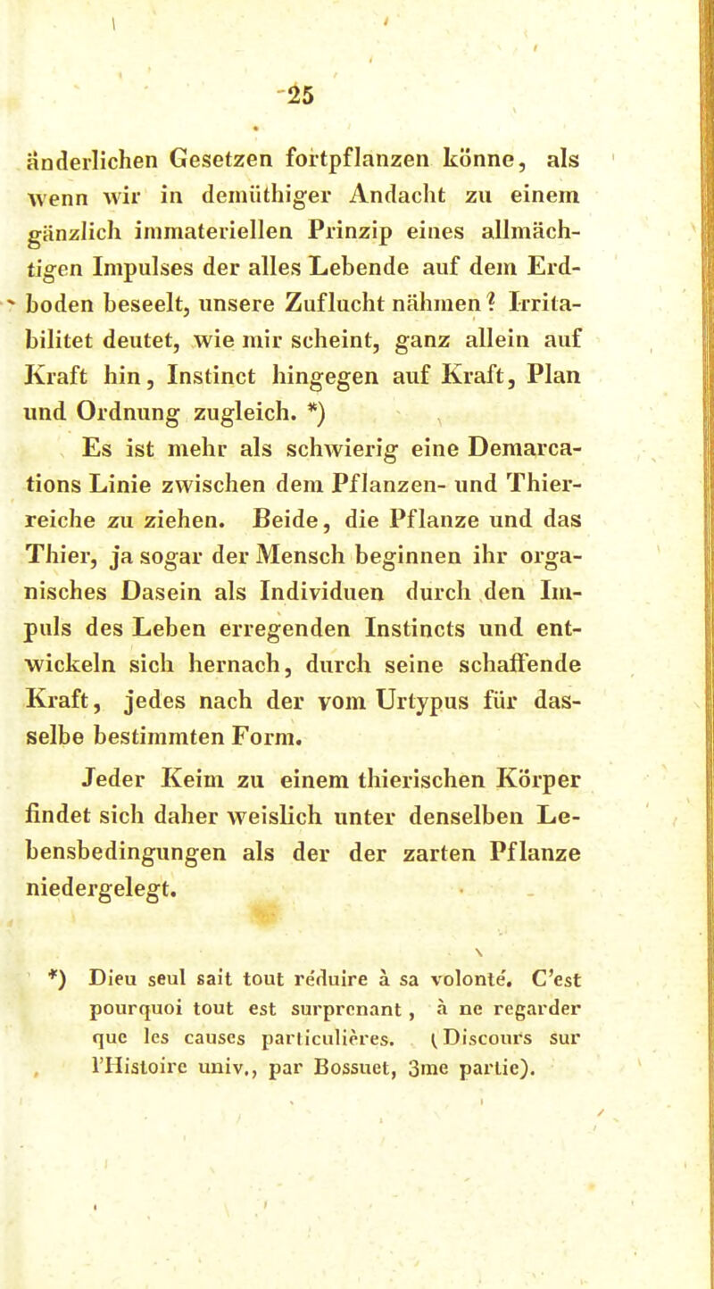 änderlichen Gesetzen fortpflanzen könne, als wenn wir in deinüthiger Andacht zu einem gänzlich inimateriellen Prinzip eines allmäch- tigen Impulses der alles Lebende auf dem Erd- - boden beseelt, unsere Zuflucht nähmen ? Irrita- bilitet deutet, wie mir scheint, ganz allein auf Kraft hin, Instinct hingegen auf Kraft, Plan und Ordnung zugleich. *) Es ist mehr als schwierig eine Demarca- tions Linie zwischen dem Pflanzen- und Thier- reiche zu ziehen. Beide, die Pflanze und das Thier, ja sogar der Mensch beginnen ihr orga- nisches Dasein als Individuen durch den Im- puls des Leben erregenden Instincts und ent- wickeln sich hernach, durch seine schaffende Kraft, jedes nach der vom Urtypus für das- selbe bestimmten Form. Jeder Keim zu einem thierischen Körper findet sich daher weislich unter denselben Le- bensbedingungen als der der zarten Pflanze niedergelegt. *) Dicu seul sait tout reduire ä sa volonte. C'est pourquoi tout est surprcnant, ä ne regarder que les causcs particulieres. I Discours sur l'Histoire univ., par Bossuet, 3me partie).