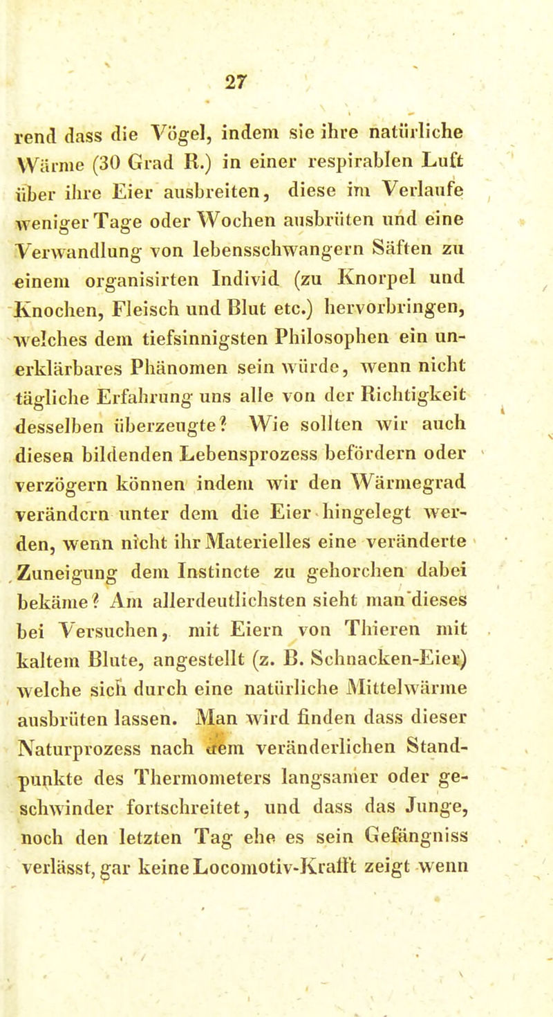 rend dass die Vögel, indem sie ihre natürliche Warme (30 Grad R.) in einer respirablen Luft über ihre Eier ausbreiten, diese im Verlaufe weniger Tage oder Wochen ausbrüten und eine Verwandlung von lebensschwangern Säften zu einem organisirten Individ (zu Knorpel und Knochen, Fleisch und Blut etc.) hervorbringen, welches dem tiefsinnigsten Philosophen ein un- erklärbares Phänomen sein würde, wenn nicht tägliche Erfahrung uns alle von der Richtigkeit desselben überzeugte? Wie sollten wir auch diesen bildenden Lebensprozess befördern oder verzögern können indem wir den Wärmegrad verändern unter dem die Eier hingelegt wer- den, wenn nicht ihr Materielles eine veränderte Zuneigung dem Instincte zu gehorchen dabei bekäme? Am allerdeutlichsten sieht mandieses bei Versuchen, mit Eiern von Thieren mit kaltem Blute, angestellt (z. B. Sehnacken-Eier) welche sich durch eine natürliche Mittelwärme ausbrüten lassen. Man wird finden dass dieser Naturprozess nach item veränderlichen Stand- punkte des Thermometers langsamer oder ge- schwinder fortschreitet, und dass das Junge, noch den letzten Tag ehe es sein Gefängniss verlässt, gar keine Locomotiv-Kraflt zeigt wenn