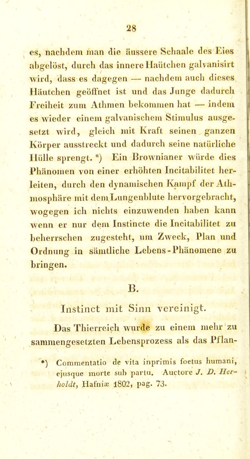es, nachdem man die äussere Schaale des Eies abgelöst, durch das innere Haütchen galvanisirt wird, dass es dagegen — nachdem auch dieses Häutchen geöffnet ist und das Junge dadurch Freiheit zum Athmen bekommen hat — indem es wieder einem galvanischem Stimulus ausge- setzt wird, gleich mit Kraft seinen ganzen Körper ausstreckt und dadurch seine natürliche Hülle sprengt. *) Ein Brownianer würde dies Phänomen von einer erhöhten Incitabilitet her- leiten, durch den dynamischen Kampf der Ath- mosphäre mit demLungenblute hervorgebracht, wogegen ich nichts einzuwenden haben kann wenn er nur dem Instincte die Incitabilitet zu beherrschen zugesteht, um Zweck, Plan und Ordnung in sämtliche Lebens-Phänomene zu bringen. B. Instinct mit Sinn vereinigt. Das Thierreich Avurde zu einem mehr zu sammengesetzten Lebensprozess als das Pflan- *) Commentatio de vita inprimis foetus humani, ejusque morte sub partu. Auetore J. D. Her- Jwldt, Hat'nias 1802, pag. 73-