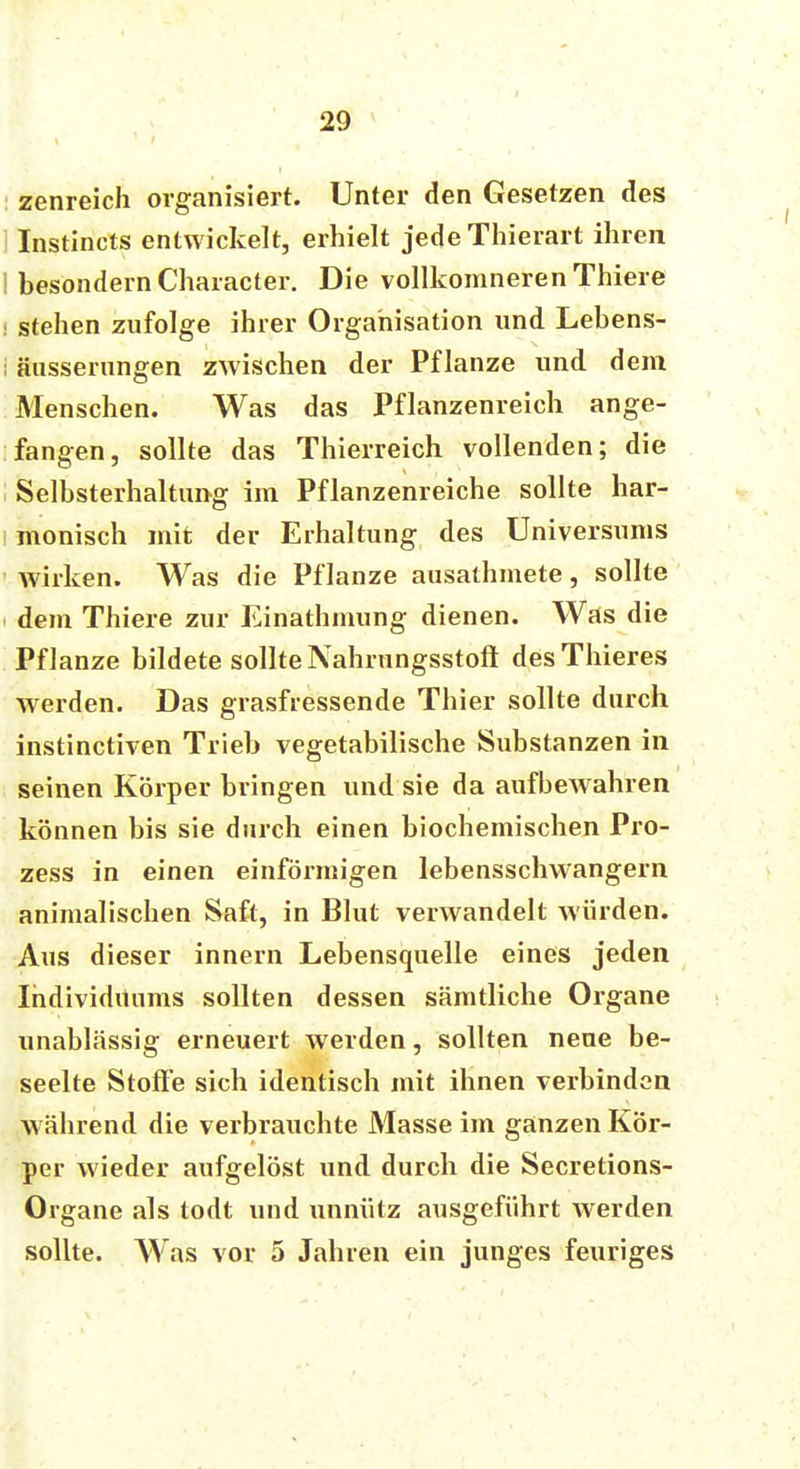 zenreich organisiert. Unter den Gesetzen des i Instincts entwickelt, erhielt jede Thierart ihren 1 besondern Character. Die vollkomneren Thiere i stehen zufolge ihrer Organisation und Lebens- i äusserungen zwischen der Pflanze und dem Menschen. Was das Pflanzenreich ange- fangen, sollte das Thierreich vollenden; die Selbsterhaltung im Pflanzenreiche sollte har- monisch mit der Erhaltung des Universums wirken. Was die Pflanze ausathmete, sollte dem Thiere zur Einathmung dienen. Was die Pflanze bildete sollte Nahrungsstoft desThieres wrerden. Das grasfressende Thier sollte durch instinctiven Trieb vegetabilische Substanzen in seinen Körper bringen und sie da aufbeAvahren können bis sie durch einen biochemischen Pro- zess in einen einförmigen lebensschwangern animalischen Saft, in Blut verwandelt würden. Aus dieser innern Lebensquelle eines jeden Individuums sollten dessen sämtliche Organe unablässig erneuert werden, sollten neue be- seelte Stoffe sich identisch mit ihnen verbinden w ährend die verbrauchte Masse im ganzen Kör- per wieder aufgelöst und durch die Secretions- Organe als todt und unnütz ausgeführt werden sollte. Was vor 5 Jahren ein junges feuriges