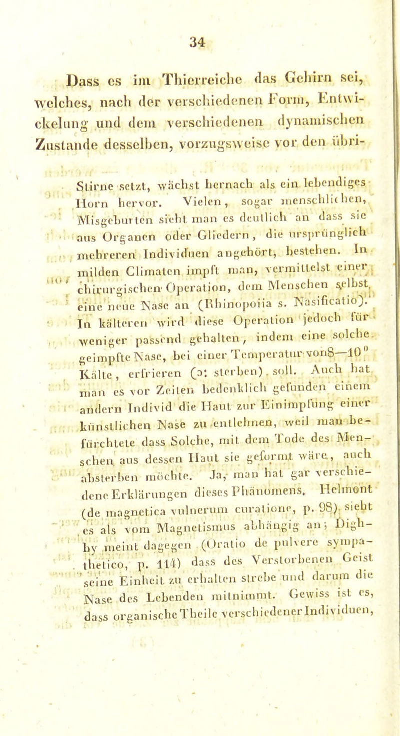 1(0 I Dass es im Thierreiche das Gehirn sei, welches, nach der verschiedenen Form, Entwi- ckclung und dem verschiedenen dynamischen Zustande desselhen, vorzugsweise vor den iihri- Slirnc ■setzt, wächst Lernach als ein lebendiges Horn hervor. Vielen, sogar mensphlicnen, Wlisgehuilcn sieht man es dcnllich an dass sie aas Organen oder Gliedern , die ursprünglich mehreren Individuen angehört, bestehen. In milden Climaten impft man, vermittelst einer chirurgischen Operation, dem Menschen selbst, eine neue Käse an (Khirfopoiia s. Ka.sificatio).' In kälteren wird diese Operation jedoch für • weniger passend gehalten, indem eine solche geimpfte Nase, hei einer Temperatur vonS—10 Kälte, erfrieren (p: sterben). soll. Auch hat man es vor Zeiten bedenklich gefunden einem andern Individ die Haut zur Einimpfung einer künstlichen Nase zu entlehnen, weil man be- fürchtete dass Solche, mit dem Tode des Men- schen aus dessen Haut sie geformt wäre, auch absterben mochte. Ja, man hat gar verschie- dene Erklärungen dieses Phänomens. Hclmont (de magnetica vnlnerum curatione, p. 98) sieht es als vom Magnetismus abhängig an; Digh- Ly meint dagegen (Oratio de pulvere sympa- ihelico, p. 114) dass des Verstorbenen Geist seine Einheit zu erhalten strebe und darum die Nase des Lebenden mitnimmt. Gewiss ist es, dass organischeTheilc verschiedener Individuen, 1