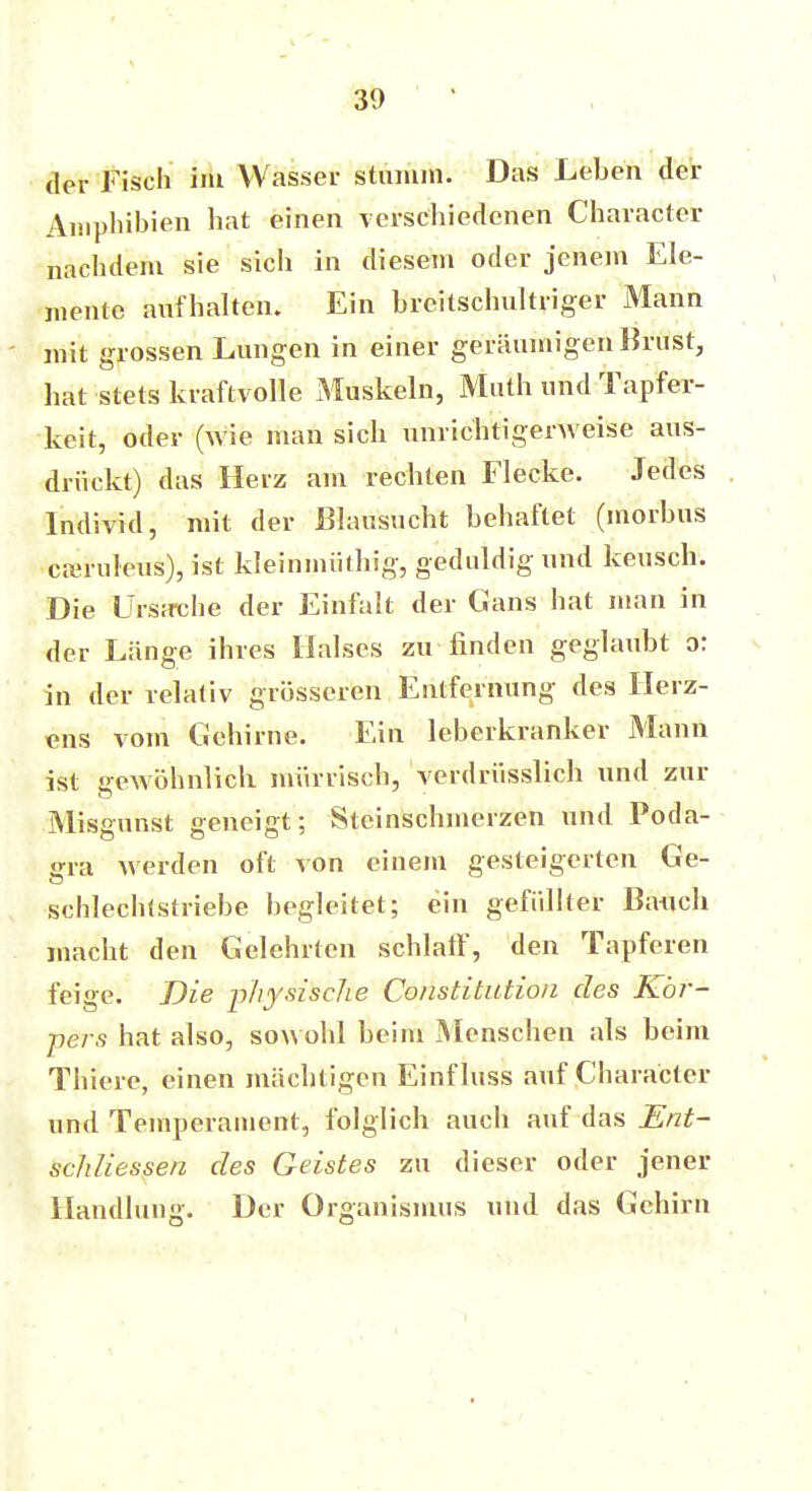 der Fisch im Wasser stumm. Das Leben der Amphibien hat einen verschiedenen Character nachdem sie sich in diesem oder jenem Ele- mente aufhalten. Ein breitschultriger Mann mit grossen Lungen in einer geräumigen Brust, hat stets kraftvolle Muskeln, Math und Tapfer- keit, oder (wie man sich unrichtigerweise aus- drückt) das Herz am rechten Flecke. Jedes Individ, mit der JBlausucht behaftet (morbus creruleus), ist kleininiithig, geduldig und keusch. Die Urs;rche der Einfalt der Gans hat man in der Länge ihres Halses zu finden geglaubt o: in der relativ grösseren Entfernung des Herz- ens vom Gehirne. Ein leberkranker Mann ist gewöhnlich mürrisch, verdrüsslich und zur Misgunst geneigt; Steinschmerzen und Poda- gra werden oft von einem gesteigerten Ge- schlechtstriebe begleitet; ein gefüllter Banch macht den Gelehrten schlaff, den Tapferen feige. Die physisclie Constitution des Kör- pers hat also, sowohl beim Menschen als beim Thiere, einen mächtigen Einfluss auf Character und Temperament, folglich auch auf das Ent- schliessen des Geistes zu dieser oder jener Handlung. Der Organismus und das Gehirn