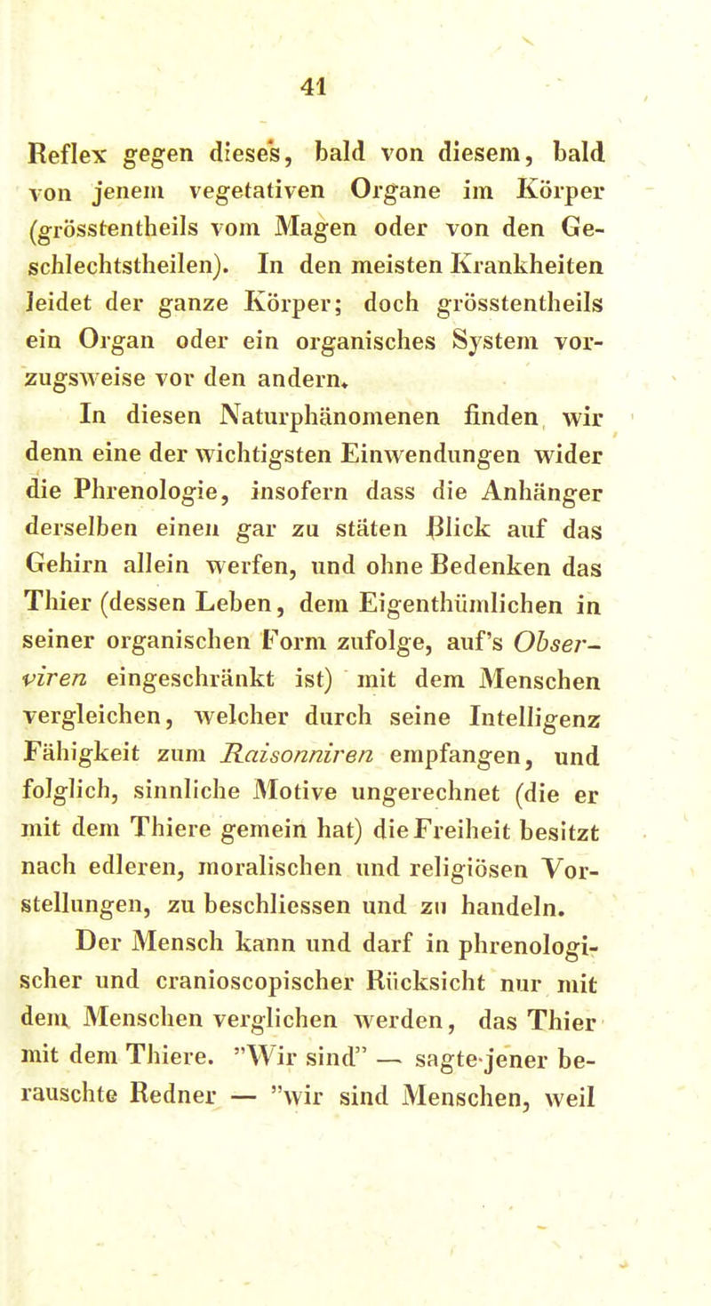 Reflex gegen diese's, bald von diesem, bald von jenem vegetativen Organe im Körper (grösstenteils vom Magen oder von den Ge- schlechtstheilen). In den meisten Krankheiten Jeidet der ganze Körper; doch grösstentheils ein Organ oder ein organisches System vor- zugsweise vor den andern» In diesen Naturphänomenen finden wir denn eine der wichtigsten Einwendungen wider die Phrenologie, insofern dass die Anhänger derselben einen gar zu stäten Rück auf das Gehirn allein werfen, und ohne Bedenken das Thier (dessen Leben, dem Eigentümlichen in seiner organischen Form zufolge, auf's Obser- viren eingeschränkt ist) mit dem Menschen vergleichen, welcher durch seine Intelligenz Fähigkeit zum Raisonniren empfangen, und folglich, sinnliche Motive ungerechnet (die er mit dem Thiere gemein hat) die Freiheit besitzt nach edleren, moralischen und religiösen Vor- stellungen, zu beschliessen und zu handeln. Der Mensch kann und darf in phrenologi- scher und cranioscopischer Rücksicht nur mit dem Menschen verglichen werden, das Thier mit dem Thiere. Wir sind — sagte jener be- rauschte Redner — wir sind Menschen, weil