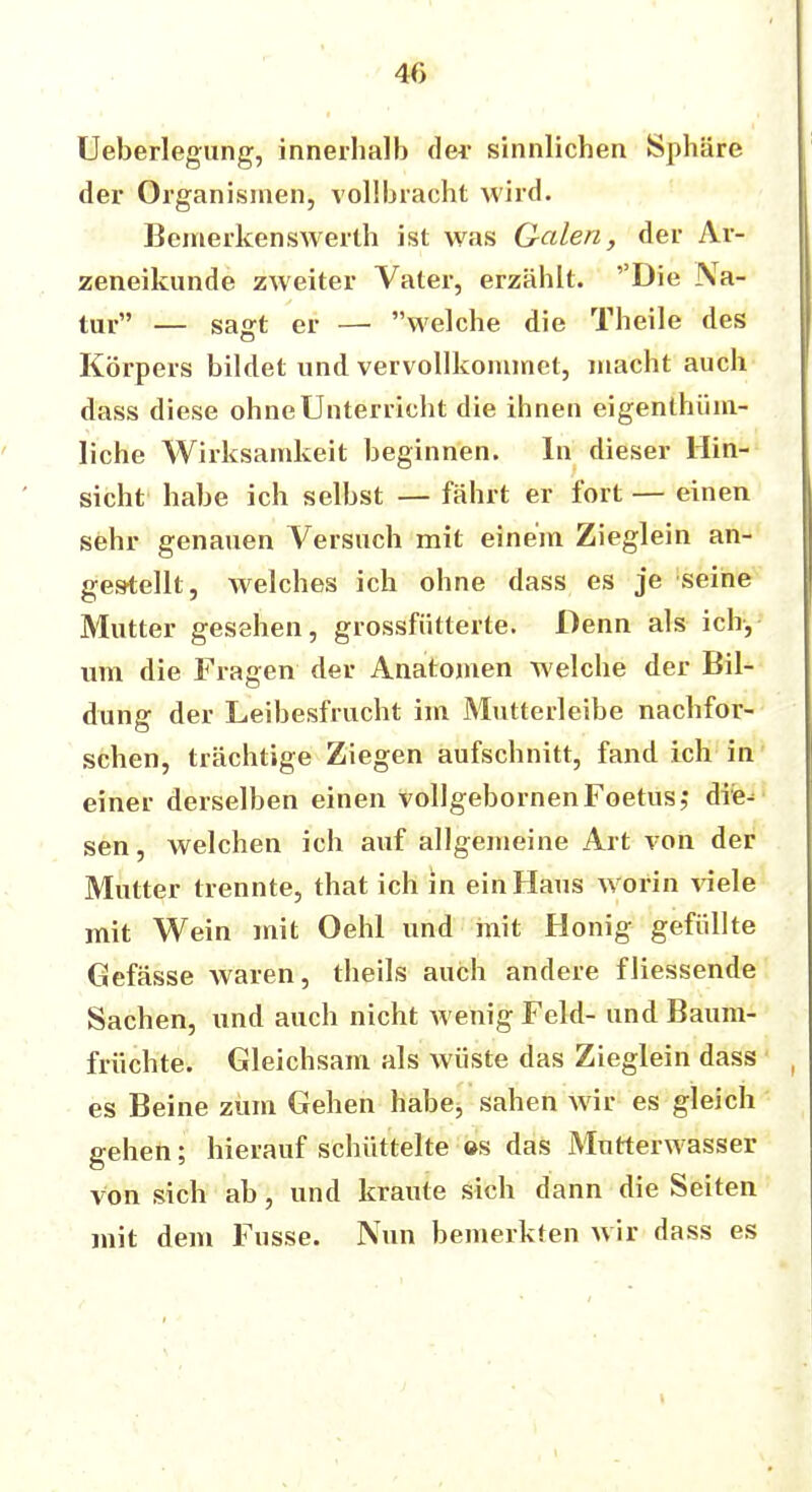 4(> Ueberlegung, innerhalb der sinnlichen Sphäre der Organismen, vollbracht wird. Bemerkenswerth ist was Galen, der Ar- zeneikunde zweiter Vater, erzählt. ''Die Na- tur — sasft er — welche die Theile des Körpers bildet und vervollkommnet, macht auch dass diese ohne Unterricht die ihnen eigenlhüm- liche Wirksamkeit beginnen. In dieser Hin- sicht habe ich selbst — fährt er fort — einen sehr genauen Versuch mit einem Zieglein an- gestellt, welches ich ohne dass es je seine Mutter gesehen, grossfütterte. Denn als ich-, um die Fragen der Anatomen welche der Bil- dung der Leibesfrucht im Mutterleibe nachfor- schen, trächtige Ziegen aufschnitt, fand ich in einer derselben einen vollgebornenFoetus,* die- sen , welchen ich auf allgemeine Art von der Mutter trennte, that ich in ein Haus worin viele mit Wein mit Oehl und mit Honig gefüllte Gefässe waren, theils auch andere fliessende Sachen, und auch nicht wenig Feld- und Baum- früchte. Gleichsam als wüste das Zieglein dass es Beine zürn Gehen habe, sahen wir es gleich gehen; hierauf schüttelte es das Mnrterwasser von sich ab, und kraute sich dann die Seiten mit dem Fusse. Nun bemerkten wir dass es