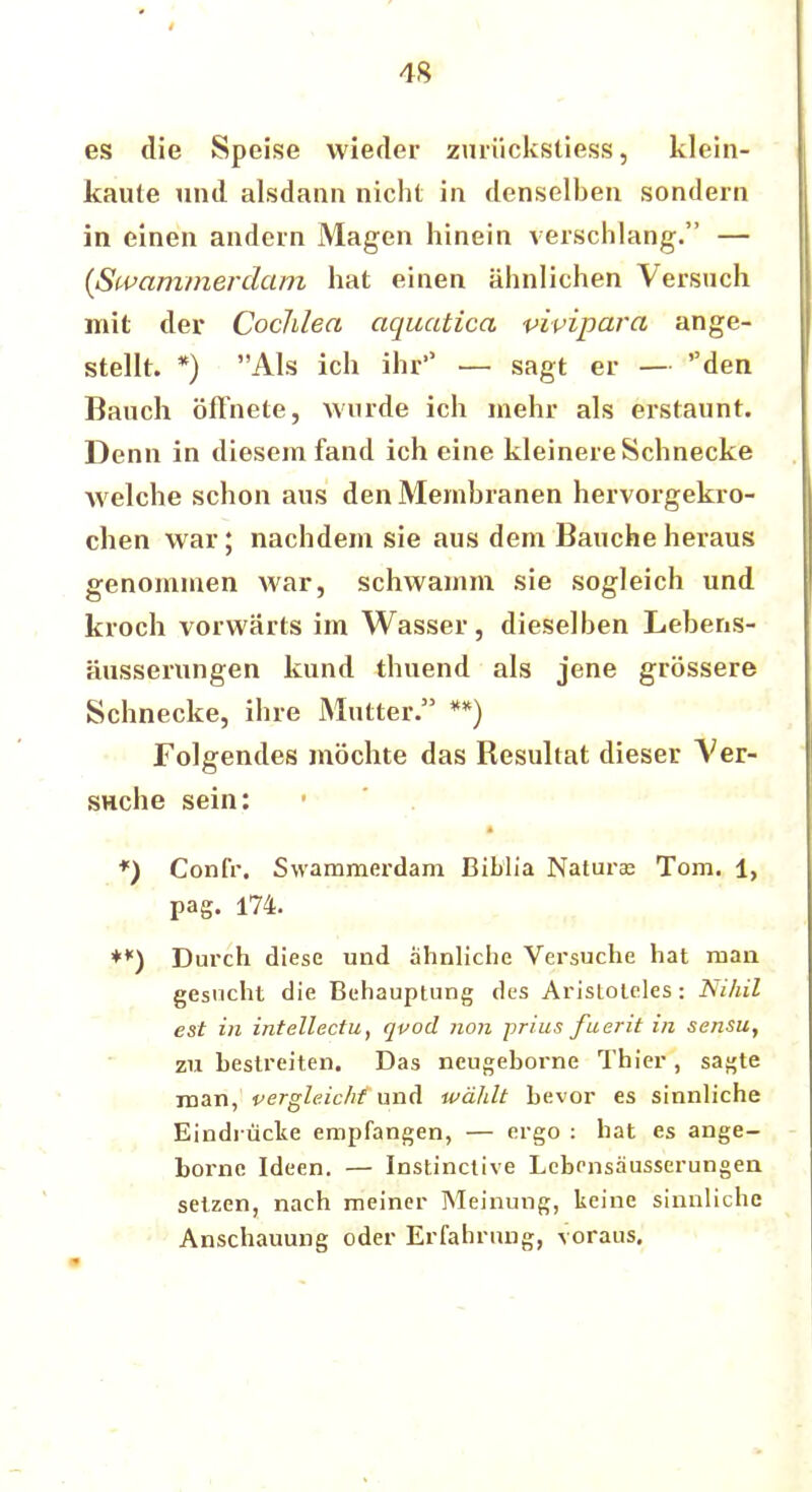 4S es die Speise wieder zurückstiess, klein- kaute und alsdann nicht in denselben sondern in einen andern Magen hinein verschlang. — {Swammerdam hat einen ähnlichen Versuch mit der Cochlea aquatica vivipara ange- stellt. *) Als ich ihr — sagt er — den Bauch öffnete, wurde ich mehr als erstaunt. Denn in diesem fand ich eine kleinere Schnecke welche schon aus den Membranen hervorgekro- chen war; nachdem sie aus dem Baucheheraus genommen war, schwamm sie sogleich und kroch vorwärts im Wasser, dieselben Lebens- äusserungen kund thuend als jene grössere Schnecke, ihre Mutter. **) Folgendes möchte das Resultat dieser Ver- suche sein: *) Confr. Swammerdam Biblia Natura? Tom. 1, pag. 174. *) Durch diese und ahnliche Versuche hat man gesucht die Behauptung des Aristoteles: Nihil est in intellectu, qvod non prius fuerit in sensu, zu bestreiten. Das neugeborne Thier, sa^te man, vergleicht und wäldt bevor es sinnliche Eindi-ticke empfangen, — ergo : hat es ange- borne Ideen. — Instinctive Lebensausserungen setzen, nach meiner Meinung, keine sinnliche Anschauung oder Erfahrung, voraus.