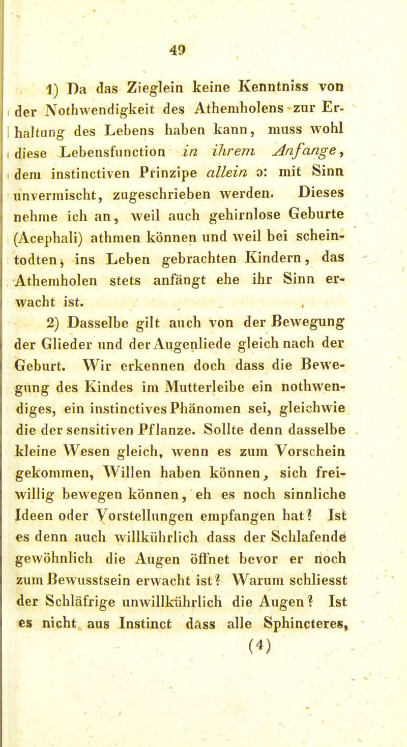 1) Da das Zieglein keine Kenntnis« von der Notwendigkeit des Athemholens zur Er- halfung des Lebens haben kann, inuss Avohl ! diese Lebensfunction in ihrem Anfange, i dem instinctiven Prinzipe allein o: mit Sinn unvermischt, zugeschrieben werden. Dieses nehme ich an, weil auch gehirnlose Geburte (Acephali) athmen können und weil bei schein- todtenj ins Leben gebrachten Kindern, das Athemholen stets anfängt ehe ihr Sinn er- wacht ist. 2) Dasselbe gilt auch von der Bewegung der Glieder und der Augenliede gleich nach der Geburt. Wir erkennen doch dass die Bewe- gung des Kindes im Mutterleibe ein nothwen- diges, ein instinctives Phänomen sei, gleichwie die der sensitiven Pflanze. Sollte denn dasselbe kleine Wesen gleich, wenn es zum Vorschein gekommen, Willen haben können, sich frei- willig bewegen können, eh es noch sinnliche Ideen oder Vorstellungen empfangen hat? Ist es denn auch willkührlich dass der Schlafende gewöhnlich die Augen öffnet bevor er noch zumBewusstsein erwacht ist? Warum schliesst der Schläfrige unwillkührlich die Augen? Ist es nicht aus Instinct dass alle Sphincteres, (4)