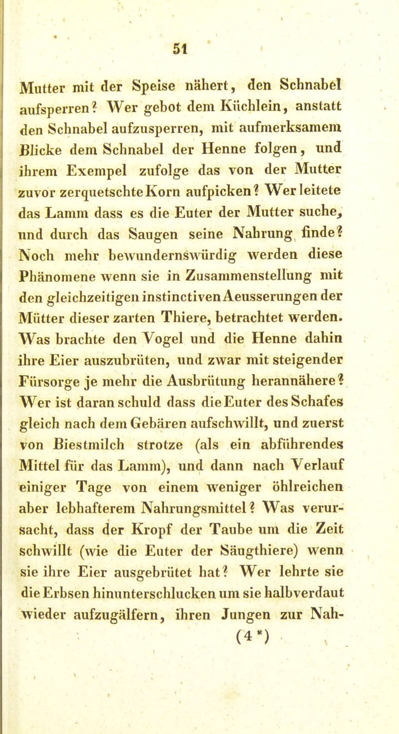 5t Mutter mit der Speise nähert , den Schnabel aufsperren ? Wer gebot dem Küchlein, anstatt den Schnabel aufzusperren, mit aufmerksamem Blicke dem Schnabel der Henne folgen, und ihrem Exempel zufolge das von der Mutter zuvor zerquetschte Korn aufpicken? Wer leitete das Lamm dass es die Euter der Mutter suche, und durch das Saugen seine Nahrung finde? Noch mehr bewundernswürdig werden diese Phänomene wenn sie in Zusammenstellung mit den gleichzeitigen instinctiven Aeusserungen der Mütter dieser zarten Thiere, betrachtet werden. Was brachte den Vogel und die Henne dahin ihre Eier auszubrüten, und zwar mit steigender Fürsorge je mehr die Ausbrütung herannähere ? Wer ist daran schuld dass die Euter des Schafes gleich nach dem Gebären aufschwillt, und zuerst von Biestmilch strotze (als ein abführendes Mittel für das Lamm), und dann nach Verlauf einiger Tage von einem weniger öhlreichen aber lebhafterem Nahrungsmittel ? Was verur- sacht, dass der Kropf der Taube um die Zeit schwillt (wie die Euter der Säugthiere) wenn sie ihre Eier ausgebrütet hat? Wer lehrte sie die Erbsen hinunterschlucken um sie halbverdaut wieder aufzugälfern, ihren Jungen zur Nah- (4*)